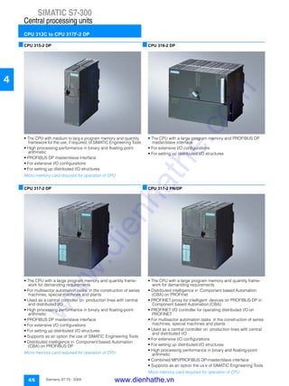 SIMATIC S7-300
Central processing units
CPU 312C to CPU 317F-2 DP
4/6 Siemens ST 70 · 2005
4
■CPU 315-2 DP
• The CPU with medium to larg e program memory and quantity
framework for the use, if required, of SIMATIC Engineering Tools
• High processing performance in binary and floating-point
arithmetic
• PROFIBUS DP master/slave interface
• For extensive I/O configurations
• For setting up distributed I/O structures
Micro memory card required for operation of CPU.
■CPU 317-2 DP
• The CPU with a large program memory and quantity frame-
work for demanding requirements
• For multisector automation tasks in the construction of series
machines, special machines and plants
• Used as a central controller on production lines with central
and distributed I/O
• High processing performance in binary and floating-point
arithmetic
• PROFIBUS DP master/slave interface
• For extensive I/O configurations
• For setting up distributed I/O structures
• Supports as an option the use of SIMATIC Engineering Tools
• Distributed intelligence in Component based Automation
(CBA) on PROFIBUS DP
Micro memory card required for operation of CPU.
■CPU 318-2 DP
• The CPU with a large program memory and PROFIBUS DP
master/slave interface
• For extensive I/O configurations
• For setting up distributed I/O structures
■CPU 317-2 PN/DP
• The CPU with a large program memory and quantity frame-
work for demanding requirements
• Distributed intelligence in Component based Automation
(CBA) on PROFInet
• PROFINET proxy for intelligent devices on PROFIBUS DP in
Component based Automation (CBA)
• PROFINET I/O controller for operating distributed I/O on
PROFINET
• For multisector automation tasks in the construction of series
machines, special machines and plants
• Used as a central controller on production lines with central
and distributed I/O
• For extensive I/O configurations
• For setting up distributed I/O structures
• High processing performance in binary and floating-point
arithmetic
• Combined MPI/PROFIBUS DP-master/slave interface
• Supports as an option the us e of SIMATIC Engineering Tools
Micro memory card required for operation of CPU.
www.dienhathe.vn
www.dienhathe.com
 