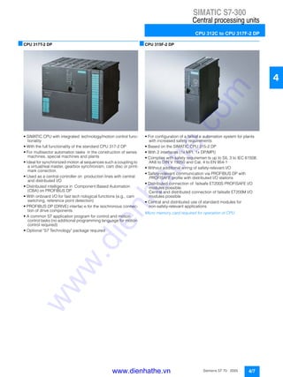 SIMATIC S7-300
Central processing units
CPU 312C to CPU 317F-2 DP
4/7Siemens ST 70 · 2005
4
■CPU 317T-2 DP
• SIMATIC CPU with integrated technology/motion control func-
tionality
• With the full functionality of the standard CPU 317-2 DP
• For multisector automation tasks in the construction of series
machines, special machines and plants
• Ideal for synchronized motion al sequences such a coupling to
a virtual/real master, gearbox synchronism, cam disc or print-
mark correction.
• Used as a central controller on production lines with central
and distributed I/O
• Distributed intelligence in Component Based Automation
(CBA) on PROFIBUS DP
• With onboard I/O for fast tech nological functions (e.g., cam
switching, reference point detection)
• PROFIBUS DP (DRIVE) interfac e for the isochronous connec-
tion of drive components.
• A common S7 application program for control and motion
control tasks (no additional programming language for motion
control required)
• Optional "S7 Technology" package required
■CPU 315F-2 DP
• For configuration of a failsaf e automation system for plants
with increased safety requirements
• Based on the SIMATIC CPU 315-2 DP
• With 2 interfaces (1x MPI, 1x DP/MPI)
• Complies with safety requiremen ts up to SIL 3 to IEC 61508,
AK6 to DIN V 19250 and Cat. 4 to EN 954-1
• Without additional wiring of safety-relevant I/O
• Safety-relevant communication via PROFIBUS DP with
PROFISAFE profile with distributed I/O stations
• Distributed connection of failsafe ET200S PROFISAFE I/O
modules possible;
Central and distributed connection of failsafe ET200M I/O
modules possible
• Central and distributed use of standard modules for
non-safety-relevant applications
Micro memory card required for operation of CPU.
www.dienhathe.vn
www.dienhathe.com
 