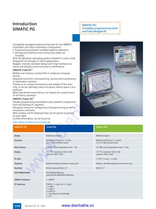 1/14 Siemens ST 70 · 2005
Completely equipped programming tools for the SIMATIC
Controllers and other automation components
• Programming software installed ready for operation
• All required interfaces and connecting cables are
included
With the Windows operating system installed it is also a fully-
fledged PC for all types of office applications.
Rugged, industry-standard design with high resistance to
shock and vibration and immunity to interference.
SIMATIC Field PG®
Mobile and industry-standard PG in notebook computer
format.
Designed mainly for commissioning, service and maintenance
of automation systems.
Thanks to its compact dimensions and weight of less than
4 kg, it can be optimally used at locations where space is at a
premium.
With high-performance lithium ion battery for several hours
of off-mains operation.
SIMATIC Power PG®
Flexible programming workstation with powerful components
from the Desktop PC segment.
Designed mainly for configuring and programming as well as
simulations and tests.
With wireless full PC keyboard that can be placed anywhere
on your desk.
Further information can be found at:
http://www.siemens.com/simatic-pg
Introduction
SIMATIC PG
Design Notebook computer Mobile computer
Processor Mobile Intel Pentium 4, 2.2 GHz Mobile Intel Pentium 4, 2.2 GHz
incl. 512 KB 2nd level cache; incl. 512 KB 2nd level cache
Main memory 256 MB, can be expanded to max. 1 GB 512 MB, can be expanded to max. 1.5 GB
Display 14.1" TFT, resolution 1024 x 768 15" TFT, resolution 1024 x 768
optional 1400 x 1050 optional 1400 x 1050
PC slots -- 2 x PCI (1 x long, 1 x short)
Keyboard Notebook keyboard without numeric pad Wireless, standard keyboard with numeric pad
Hard disk 40 GB, optional 80 GB; 2.5" 80 GB; 3.5"
DVD-ROM/CD-ROM DVD-ROM/CD-RW drive
optional DVD-ROM/DVD-R/-RW drive
SIMATIC interfaces 1 x MPI/DP
PC interfaces PCMCIA, 1 x Type III or 2 x Type II
1 x COM 1
1 x COM 2
2 x USB 2.0
1 x Fast Ethernet 10/100 MB/s
1 x LPT
SIMATIC PG:
Complete programming tools
and fully-fledged PC
SIMATIC PG Field PG Power PG
www.dienhathe.vn
www.dienhathe.com
 