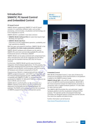 PC-based Control
SIMATIC WinAC supplements SIMATIC S7 with PC-based
controls. It is used when different tasks, such as data
processing, communication, visualization and technology, are
to be integrated on one PC.
SIMATIC WinAC is available in two basic versions:
• SIMATIC WinAC Software PLCs for tasks that require high
flexibility and openness.
• SIMATIC WinAC Slot PLCs
if the focus is on PC-independent operation, availability and
high operational reliability.
With the open and powerful interfaces, SIMATIC WinAC is the
ideal platform for tailor-made automation solutions.
SIMATIC WinAC hardware and software can be used on
SIMATIC PCs and most commercially available PCs with the
Professional versions of Windows 2000/XP.
SIMATIC WinAC can be easily combined with components from
other manufacturers and can be integrated into the Office
world over the standard interface OPC (OLE for Process
Control).
Furthermore, SIMATIC WinAC permits easy horizontal
integration of technological applications. For this purpose, the
ODK (Open Development Kit) permits the integration of C++
programs into the WinAC control program and thus access to
all hardware and software components of the PC.
Programming of WinAC is implemented with the standard
SIMATIC programming tools - with STEP 7 or, if required, with
the tried and tested engineering tools. SIMATIC WinAC is code-
compatible with SIMATIC S7-400, i.e. program sections
generated for SIMATIC S7-300 and S7-400 can continue to be
used in WinAC and vice versa.
SIMATIC WinCC and ProTool/Pro can be connected via a
SIMATIC interface to be able to use the comprehensive
diagnostics functionality and the shared database, for
example. The PG/OP communication permits the connection
of SIMATIC programming devices and operator panels.
Introduction
SIMATIC PC-based Control
and Embedded Control
1/17Siemens ST 70 · 2005
Embedded Control
With WinAC Embedded Control, a new class of devices for
control and visualization at the machine level on one platform
is added to the SIMATIC product range.
SIMATIC WinAC MP is the soft PLC under Windows CE and
runs on the MP370 multi-functional platform. WinAC MP is
the most economical solution for deterministic processes in
connection with a rugged hardware platform. It is also ideal
for data-intensive tasks.
The SIMATIC MP370 provides the cost-optimized, rugged
hardware platform and the visualization software for this
purpose. The operator panels and programmable logic
controllers are designed without a hard disk and fan and are
thus real-time capable and deterministic.
Further information can be found at:
http://www.PCbasedAutomation.de
WinAC –
The SIMATIC S7
in the PC
www.dienhathe.vn
www.dienhathe.com
 