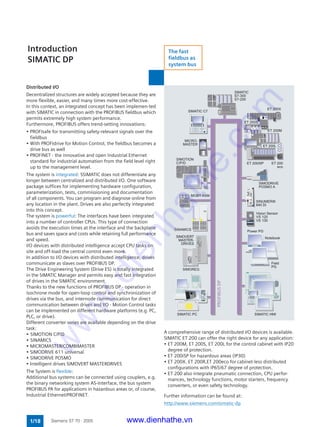 0 1
1/18 Siemens ST 70 · 2005
Distributed I/O
Decentralized structures are widely accepted because they are
more flexible, easier, and many times more cost-effective.
In this context, an integrated concept has been implemen-ted
with SIMATIC in connection with the PROFIBUS fieldbus which
permits extremely high system performance.
Furthermore, PROFIBUS offers trend-setting innovations:
• PROFIsafe for transmitting safety-relevant signals over the
fieldbus
• With PROFIdrive for Motion Control, the fieldbus becomes a
drive bus as well
• PROFINET - the innovative and open Industrial Ethernet
standard for industrial automation from the field level right
up to the management level.
The system is integrated: SSIMATIC does not differentiate any
longer between centralized and distributed I/O. One software
package suffices for implementing hardware configuration,
parameterization, tests, commissioning and documentation
of all components. You can program and diagnose online from
any location in the plant. Drives are also perfectly integrated
into this concept.
The system is powerful: The interfaces have been integrated
into a number of controller CPUs. This type of connection
avoids the execution times at the interface and the backplane
bus and saves space and costs while retaining full performance
and speed.
I/O devices with distributed intelligence accept CPU tasks on
site and off-load the central control even more.
In addition to I/O devices with distributed intelligence, drives
communicate as slaves over PROFIBUS DP.
The Drive Engineering System (Drive ES) is totally integrated
in the SIMATIC Manager and permits easy and fast integration
of drives in the SIMATIC environment.
Thanks to the new functions of PROFIBUS DP - operation in
isochrone mode for open-loop control and synchronization of
drives via the bus, and internode communication for direct
communication between drives and I/O - Motion Control tasks
can be implemented on different hardware platforms (e.g. PC,
PLC, or drive).
Different converter series are available depending on the drive
task:
• SIMOTION C/P/D
• SINAMICS
• MICROMASTER/COMBIMASTER
• SIMODRIVE 611 universal
• SIMODRIVE POSMO
• Intelligent drives SIMOVERT MASTERDRIVES
The System is flexible:
Additional bus systems can be connected using couplers, e.g.
the binary networking system AS-Interface, the bus system
PROFIBUS PA for applications in hazardous areas or, of course,
Industrial Ethernet/PROFINET.
A comprehensive range of distributed I/O devices is available.
SIMATIC ET 200 can offer the right device for any application:
• ET 200M, ET 200S, ET 200L for the control cabinet with IP20
degree of protection.
• ET 200iSP for hazardous areas (IP30)
• ET 200X. ET 200R,ET 200eco for cabinet-less distributed
configurations with IP65/67 degree of protection.
• ET 200 also integrate pneumatic connection, CPU perfor-
mances, technology functions, motor starters, frequency
converters, or even safety technology.
Further information can be found at:
http://www.siemens.com/simatic-dp
Introduction
SIMATIC DP
ET 200iSP
ET 200X
ET 200S
Power PG
PROFIBUSDP
SINUMERIK
840 Di
Field
PG
Notebook
SIMATIC HMISIMATIC PC
Vision Sensor
VS 120
VS 130
ET 200M
ET 200L
ET 200
eco
SIMATIC
S7-300
S7-200
SIMATIC C7
MOBY ASM
MICRO-
MASTER
SIMOREG
SIMOVERT
MASTER-
DRIVES
SIMODRIVE
POSMO A
SIMOTION
C/P/D
SINAMICS
The fast
fieldbus as
system bus
www.dienhathe.vn
www.dienhathe.com
 