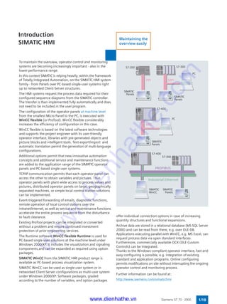 MPIPPI
MPI
To maintain the overview, operator control and monitoring
systems are becoming increasingly important - also in the
lower performance range.
In this context SIMATIC is relying heavily, within the framework
of Totally Integrated Automation, on the SIMATIC HMI system
family - from Panels over PC-based single-user systems right
up to networked Client-Server structures.
The HMI systems request the process data required for their
configured sequence diagrams from the SIMATIC controller.
The transfer is then implemented fully automatically and does
not need to be included in the user program.
The configuration of the operator panels at machine level
from the smallest Micro Panel to the PC, is executed with
WinCC flexible (or ProTool). WinCC flexible considerably
increases the efficiency of configuration in this case.
WinCC flexible is based on the latest software technologies
and supports the project engineer with its user-friendly
operator interface, libraries with pre-generated objects and
picture blocks and intelligent tools. Text export/import and
automatic translation permit the generation of multi-language
configurations.
Additional options permit that new innovative automation
concepts and additional service and maintenance functions
are added to the application range of the SIMATIC operator
panels and PC-based single-user systems.
TCP/IP communication permits that each operator panel can
access the other to obtain variables and pictures. Thus
operator panels with plant-wide access to process values and
pictures, distributed operator panels on large, geographically
separated machines, or simple local control station solutions
can be implemented.
Event-triggered forwarding of emails, diagnostic functions,
remote operation of local control stations over the
intranet/Internet, as well as service and maintenance functions
accelerate the entire process sequence from the disturbance
to fault clearance.
Existing ProTool projects can be integrated or converted
without a problem and ensure continued investment
protection of prior engineering services.
The Runtime software WinCC flexible Runtime is used for
PC-based single-user solutions at the machine level under
Windows 2000/XP. It includes the visualization and signaling
components and can be expanded as required using option
packages.
SIMATIC WinCC from the SIMATIC HMI product range is
available as PC-based process visualization system.
SIMATIC WinCC can be used as single-user system or in
networked Client-Server configurations as multi-user system
under Windows 2000/XP. Software packages, graded
according to the number of variables, and option packages
S7-400
Industrial Ethernet
PROFIBUS
S7-300
SIMATIC
Panels
PC
S7-400
PC
S7-300S7-200
SIMATIC
Panels
SIMATIC
WinCC
SIMATIC
Panels
SIMATIC
Panels
Introduction
SIMATIC HMI
1/19Siemens ST 70 · 2005
offer individual connection options in case of increasing
quantity structures and functional expansions.
Archive data are stored in a relational database (MS SQL Server
2000) and can be read from there, e.g. over OLE-DB.
Applications executing parallel with WinCC, e.g. MS Excel, can
request process data via open standard interfaces.
Furthermore, commercially available OCX (OLE Custom
Controls) can be integrated.
Thanks to the Windows-compliant operator interface, fast and
easy configuring is possible, e.g. integration of existing
standard and application programs. Online configuring
permits modifications on site without interrupting the ongoing
operator control and monitoring process.
Further information can be found at:
http://www.siemens.com/simatichmi
Maintaining the
overview easily
www.dienhathe.vn
www.dienhathe.com
 