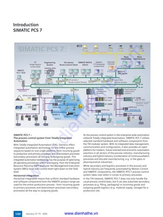 Introduction
SIMATIC PCS 7
SIMATIC PCS 7 –
The process control system from Totally Integrated
Automation
With Totally Integrated Automation (TIA), Siemens offers
integrated automation technology for the entire process
sequence based on one single platform, from incoming goods
to production and primary processes and downstream processes
(secondary processes) all the way to outgoing goods. This
integrated automation technology has the purpose of optimizing
all operating procedures within a company, from the Enterprise
Resource Planning (ERP) level over the Management Execution
System (MES) level and Control level right down to the field
level.
Horizontal integration
Horizontal integration means that uniform standard hardware
and software components from the SIMATIC product range are
used for the entire production process - from incoming goods
to primary processes and downstream processes (secondary
processes) all the way to outgoing goods.
As the process control system in the enterprise-wide automation
network Totally Integrated Automation, SIMATIC PCS 7 utilizes
selected standard hardware and software components from
the TIA modular system. With its integrated data management,
communication and configuration, it also provides an open
platform for modern, future-oriented and economic automation
solutions in all sectors of the process industry, manufacturing
industry and hybrid industry (combination of continuous/batch
processes and discrete manufacturing, e.g. in the glass or
pharmaceutical industries).
While secondary and logistics processes in the process and
hybrid industry are frequently automated by Motion Control
and SIMATIC components, the SIMATIC PCS 7 process control
system takes over when it comes to primary processes.
In the TIA network, SIMATIC PCS 7 does not only handle the
usual process control tasks, but it can also automate secondary
processes (e.g. filling, packaging) or incoming goods and
outgoing goods logistics (e.g. material supply, storage) for a
production site.
1/20 Siemens ST 70 · 2005 www.dienhathe.vn
www.dienhathe.com
 