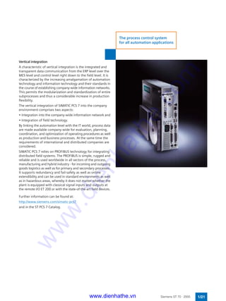 Vertical integration
A characteristic of vertical integration is the integrated and
transparent data communication from the ERP level over the
MES level and control level right down to the field level. It is
characterized by the increasing amalgamation of automation
technology and information technology and their standards in
the course of establishing company-wide information networks.
This permits the modularization and standardization of entire
subprocesses and thus a considerable increase in production
flexibility.
The vertical integration of SIMATIC PCS 7 into the company
environment comprises two aspects:
• Integration into the company-wide information network and
• Integration of field technology.
By linking the automation level with the IT world, process data
are made available company-wide for evaluation, planning,
coordination, and optimization of operating procedures as well
as production and business processes. At the same time the
requirements of international and distributed companies are
considered.
SIMATIC PCS 7 relies on PROFIBUS technology for integrating
distributed field systems. The PROFIBUS is simple, rugged and
reliable and is used worldwide in all sectors of the process,
manufacturing and hybrid industry - for incoming and outgoing
goods logistics as well as for primary and secondary processes.
It supports redundancy and fail-safety as well as online
extendibility and can be used in standard environments as well
as in hazardous areas, whereby it does not matter whether the
plant is equipped with classical signal inputs and outputs at
the remote I/O ET 200 or with the state-of-the-art field devices.
Further information can be found at:
http://www.siemens.com/simatic-pcs7
and in the ST PCS 7 Catalog.
1/21Siemens ST 70 · 2005
The process control system
for all automation applications
www.dienhathe.vn
www.dienhathe.com
 