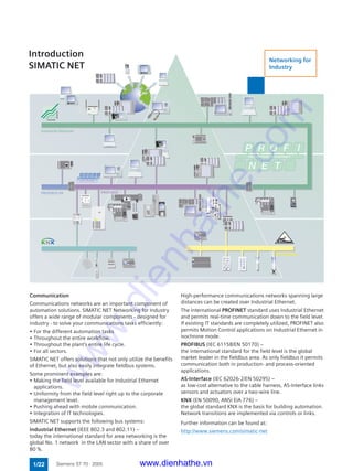 0
Phys. Adr.
0 7
0 0 0 0
0 0 0 0
Power
EIB24V
PROFIBUS
Addr.
DP/EIB-Link
6GK1415-0AA00
instabus EIB
s
DP/BF
EIB/BF
0 1
Industrial
Ethernet
Communication
Communications networks are an important component of
automation solutions. SIMATIC NET Networking for Industry
offers a wide range of modular components - designed for
industry - to solve your communications tasks efficiently:
• For the different automation tasks
• Throughout the entire workflow.
• Throughout the plant's entire life cycle.
• For all sectors.
SIMATIC NET offers solutions that not only utilize the benefits
of Ethernet, but also easily integrate fieldbus systems.
Some prominent examples are:
• Making the field level available for Industrial Ethernet
applications.
• Uniformity from the field level right up to the corporate
management level.
• Pushing ahead with mobile communication.
• Integration of IT technologies.
SIMATIC NET supports the following bus systems:
Industrial Ethernet (IEEE 802.3 and 802.11) –
today the international standard for area networking is the
global No. 1 network in the LAN sector with a share of over
80 %.
Introduction
SIMATIC NET
High-performance communications networks spanning large
distances can be created over Industrial Ethernet.
The international PROFINET standard uses Industrial Ethernet
and permits real-time communication down to the field level.
If existing IT standards are completely utilized, PROFINET also
permits Motion Control applications on Industrial Ethernet in
isochrone mode.
PROFIBUS (IEC 61158/EN 50170) –
the international standard for the field level is the global
market leader in the fieldbus area. As only fieldbus it permits
communication both in production- and process-oriented
applications.
AS-Interface (IEC 62026-2/EN 50295) –
as low-cost alternative to the cable harness, AS-Interface links
sensors and actuators over a two-wire line.
KNX (EN 50090, ANSI EIA 776) –
the global standard KNX is the basis for building automation.
Network transitions are implemented via controls or links.
Further information can be found at:
http://www.siemens.com/simatic-net
1/22 Siemens ST 70 · 2005
PROFIBUS
Networking for
Industry
www.dienhathe.vn
www.dienhathe.com
 