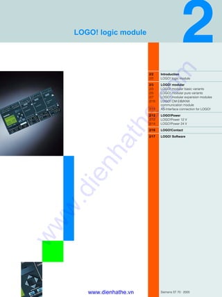 Siemens ST 70 · 2005
2/2 Introduction
2/2 LOGO! logic module
2/3 LOGO! modular
2/3 LOGO! modular basic variants
2/5 LOGO! modular pure variants
2/7 LOGO! modular expansion modules
2/10 LOGO! CM EIB/KNX
communication module
2/11 AS-Interface connection for LOGO!
2/12 LOGO!Power
2/12 LOGO!Power 12 V
2/14 LOGO!Power 24 V
2/16 LOGO!Contact
2/17 LOGO! Software
LOGO! logic module
www.dienhathe.vn
www.dienhathe.com
 