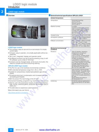 LOGO! logic module
Introduction
LOGO! logic module
2/2 Siemens ST 70 · 2005
2
■Overview
LOGO! logic module
• The compact, easy-to-use and lo w-cost solution for simple
control tasks
• Compact, easy to operate, univ ersally applicable without ac-
cessories
• "All in one": Integrated display and operator panel
• 34 different functions can be lin ked by pressing a key or with
PC software; up to a total of 130 times
• Functions can be changed easily at the touch of a button. No
need for complex and time-consuming rewiring
SIPLUS LOGO! logic module
• The PLC for use in the harshest environmental conditions
• With extended temperature range from -25 to +70°C
• Suitable for extraordinary medial load (pollution gas atmos-
phere)
• Occasional short-term condensation and increased mechani-
cal loading permissible
• With the proven PLC technology of the S7-200
• Convenient handling, programmi ng, maintenance and service
• Ideal for use in the automotive industry, environmental techno-
logy, mining, chemical plants, production technology, food in-
dustry etc.
• The alternative to expensive custom solutions
More Information you can find at:
http://www.siemens.com/siplus
■General technical specifications SIPLUS LOGO!
Logikmodul LOGO!
Ambient temperature
Temperature Horizontal mounting:
-25 °C to 70 °C
Vertical mounting:
-25 °C to 50 °C
Relative humidity 5 to 95%;
transient condensation permis-
sible, corresponding to relative
humidity (RH-) stress grade 2
according to IEC 1131-2 and
IEC 721 3-3 Cl. 3K5
Transient icing -25 °C to 0 °C IEC 721 3-3 Cl. 3K5
Atmospheric pressure 1080 to 795 hPa corresponding to
a height of -1000 to 2000 m
Pollutant concentration SO2: < 0,5 ppm; relative humidity
<60% Test: 10 ppm, 4 days
H2S: < 0,1 ppm; relative humidity
<60% Test: 1 ppm, 4 days (accor-
ding to IEC 721 3-3; Class 3C3)
Mechanical environmental
conditions
Vibrations Type of vibration: frequency
progressions changing at
1 octave per minute.
2 Hz ≤ f ≤ 9 Hz, constant ampli-
tude 3,0 mm 9 Hz ≤ f ≤150 Hz,
constant acceleration
1 g; Duration of vibration:
10 frequency progressions per
axis in each direction of the three
mutually perpendicular axes;
Vibration testing according to
IEC 68 section 2-6 (Sinus) and
IEC 721 3-3, Class 3M4
Shock Type of shock: semisinusoidal
shock strength: 15 g peak value,
duration shock direction 11 ms:
3 shocks each in +/- direction on
each of the mutually perpendicu-
lar axes
Shock testing according to
IEC 68 section 2-27
Conformity EN 50155 (railroad applications -
electronical device on rail vehic-
les)
www.dienhathe.vn
www.dienhathe.com
 