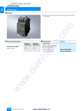 LOGO! logic module
LOGO!Contact
LOGO!Contact
2/16 Siemens ST 70 · 2005
2
■Overview
• Switching module for the direct switching of resistive loads
and motors
■Technical specifications ■Ordering Data Order No.
6ED1 057-
4CA00-0AA0
6ED1 057-
4EA00-0AA0
Dimensions and weight
• Weight, approx. 160 g 160 g
LOGO!Contact
Module for direct switching of
resistive consumers up to 20 A
and motors up to 4 kW
Switching voltage 24 V 6ED1 057-4CA00-0AA0
Switching voltage 230 V 6ED1 057-4EA00-0AA0
www.dienhathe.vn
www.dienhathe.com
 