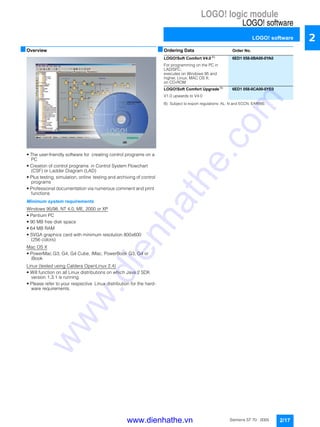 LOGO! logic module
LOGO! software
LOGO! software
2/17Siemens ST 70 · 2005
2
■Overview
• The user-friendly software for creating control programs on a
PC
• Creation of control programs in Control System Flowchart
(CSF) or Ladder Diagram (LAD)
• Plus testing, simulation, online testing and archiving of control
programs
• Professional documentation via numerous comment and print
functions
Minimum system requirements
Windows 95/98, NT 4.0, ME, 2000 or XP
• Pentium PC
• 90 MB free disk space
• 64 MB RAM
• SVGA graphics card with minimum resolution 800x600
(256 colors)
Mac OS X
• PowerMac G3, G4, G4 Cube, IMac, PowerBook G3, G4 or
iBook
Linux (tested using Caldera OpenLinux 2.4)
• Will function on all Linux distributions on which Java 2 SDK
version 1.3.1 is running
• Please refer to your respective Linux distribution for the hard-
ware requirements.
■Ordering Data Order No.
B) Subject to export regulations: AL: N and ECCN: EAR99S
LOGO!Soft Comfort V4.0 B)
6ED1 058-0BA00-0YA0
For programming on the PC in
LAD/SFC;
executes on Windows 95 and
higher, Linux, MAC OS X;
on CD-ROM
LOGO!Soft Comfort Upgrade B) 6ED1 058-0CA00-0YE0
V1.0 upwards to V4.0
www.dienhathe.vn
www.dienhathe.com
 