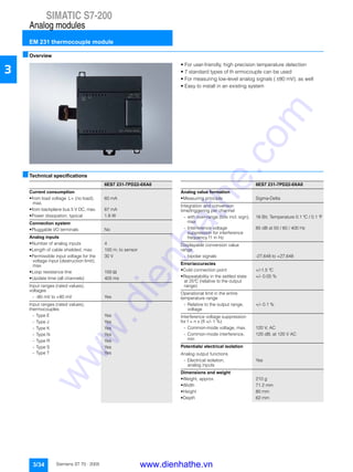SIMATIC S7-200
Analog modules
EM 231 thermocouple module
3/34 Siemens ST 70 · 2005
3
■Overview
• For user-friendly, high precision temperature detection
• 7 standard types of th ermocouple can be used
• For measuring low-level analog signals ( ±80 mV), as well
• Easy to install in an existing system
■Technical specifications
6ES7 231-7PD22-0XA0
Current consumption
• from load voltage L+ (no load),
max.
60 mA
• from backplane bus 5 V DC, max. 87 mA
• Power dissipation, typical 1.8 W
Connection system
• Pluggable I/O terminals No
Analog inputs
• Number of analog inputs 4
• Length of cable shielded, max 100 m; to sensor
• Permissible input voltage for the
voltage input (destruction limit),
max.
30 V
• Loop resistance line 100 Ω
• Update time (all channels) 405 ms
Input ranges (rated values),
voltages
- -80 mV to +80 mV Yes
Input ranges (rated values),
thermocouples
- Type E Yes
- Type J Yes
- Type K Yes
- Type N Yes
- Type R Yes
- Type S Yes
- Type T Yes
6ES7 231-7PD22-0XA0
Analog value formation
• Measuring principle Sigma-Delta
Integration and conversion
time/triggering per channel
- with over-range (bits incl. sign),
max
16 Bit; Temperature 0.1 °C / 0.1 °F
- Interference voltage
suppression for interference
frequency f1 in Hz
85 dB at 50 / 60 / 400 Hz
Displayable conversion value
range
- bipolar signals -27,648 to +27,648
Error/accuracies
• Cold connection point +/-1.5 °C
• Repeatability in the settled state
at 25°C (relative to the output
range)
+/- 0.05 %
Operational limit in the entire
temperature range
- Relative to the output range,
voltage
+/- 0.1 %
Interference voltage suppression
for f = n x (fl +/- 1 %)
- Common-mode voltage, max. 120 V; AC
- Common-mode interference,
min
120 dB; at 120 V AC
Potentials/ electrical isolation
Analog output functions
- Electrical isolation,
analog inputs
Yes
Dimensions and weight
• Weight, approx. 210 g
• Width 71.2 mm
• Height 80 mm
• Depth 62 mm
www.dienhathe.vn
www.dienhathe.com
 
