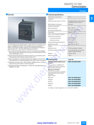 SIMATIC S7-200
Communication
CP 243-2
3/43Siemens ST 70 · 2005
3
■Overview
The CP 243-2 is the AS-Interface master for the innovated gene-
ration of SIMATIC S7-200. The communications processor
(6GK1 243-2AX01-0AX0) supports the extended AS-Interface
specification V2.1 and has the following functions:
• Up to 62 AS-Interface slaves can be connected and integra-
ted analog value transfer (according to the extended AS-Inter-
face specification V2.1)
• Supports all AS-Interface master functions in accordance with
the extended AS-Interface specification V2.1
• Status displays for operating states and display of the functio-
nal readiness of connected slaves with LEDs in the front panel
• Indication of errors (incl. AS-Interface voltage errors, configu-
ration errors) with LEDs in the front panel
• Compact enclosure designed to match the new generation of
SIMATIC S7-200.
■Technical specifications
■Ordering Data Order No.
A) Subject to export regulations: AL: N and ECCN: EAR99H
AS-Interface specification V 2.1
Interfaces
• Address space used in the PLC Corresponding to 2 I/O modules
(8 DI/8 DO and 8 AI/8 AO)
• AS-Interface connection Terminal
Current consumption
• Via AS-Interface Max. 100 mA
• Through backplane bus Typ. 220 mA at DC 5 V
Power loss Approx. 2 W
Perm. environmental conditions
• Operating temperature
- Horizontal mounting 0 °C to +55 °C
- Vertical mounting 0 °C to +45 °C
• Transport/storage temperature - 40 °C to +70 °C
• Relative humidity Max. 95% at +25 °C
Design
• Module format S7-22x expansion module
• Dimensions (W x H x D) in mm 71.2 x 80 x 62 (H+16 mm with
holes for wall mounting)
• Weight Approx. 250 g
• Space required 1 slot
CP 243-2 communications pro-
cessor A)
6GK7 243-2AX01-0XA0
For connection of SIMATIC S7-
200 (2nd
generation) to AS-Inter-
face with bus connector
Manual for CP 243-2
Including AS-Interface fundamen-
tals and diskette with program
examples
paper version
• German 6GK7 243-2AX00-8AA0
• English 6GK7 243-2AX00-8BA0
• French 6GK7 243-2AX00-8CA0
• Spanish 6GK7 243-2AX00-8DA0
• Italian 6GK7 243-2AX00-8EA0
www.dienhathe.vn
www.dienhathe.com
 