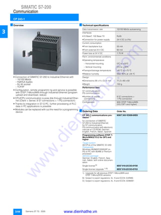 SIMATIC S7-200
Communication
CP 243-1
3/44 Siemens ST 70 · 2005
3
■Overview
• Connection of SIMATIC S7-200 to Industrial Ethernet with
- 10/100 Mbit/s
- Half/full duplex
- RJ 45 socket
- TCP/IP
• Configuration, remote programmi ng and service is possible
with STEP 7-Micro/WIN through Industrial Ethernet (program
upload and download, status)
• CPU/CPU communication is poss ible through Industrial Ether-
net (Client + Server, 8 S7 connections + 1 PG connection)
• Thanks to integration in S7-O PC, further processing of PLC
data in PC applications is possible
• Modules can be replaced with out the need for a programming
device
■Technical specifications
■Ordering Data Order No.
1) Upgrade for all previous STEP 7-Micro/WIN and
STEP 7-Micro/DOS versions
B) Subject to export regulations: AL: N and ECCN: EAR99S
D) Subject to export regulations: AL: N and ECCN: 5D992B1
Data transmission rate 10/100 Mbit/s autosensing
Interfaces
• 10 BaseT, 100 Base TX RJ45
• Connection for power supply 24 V DC (± 5%)
Current consumption
• From backplane bus 55 mA
• From external 24 V DC 60 mA
Power loss at 24 V DC 1.75 W
Perm. environmental conditions
• Operating temperature
- Horizontal mounting 0°C to +55°C
- Vertical mounting 0°C to +45°C
• Transport/storage temperature -40 °C to +70 °C
• Relative humidity Max. 95% at +25 °C
Design
• Dimensions (W x H x D) in mm 71.2 x 80 x 62
• Weight 150 g
Performance data
S7 communication/
PG communication
• Number of usable
connections
8 S7 connections +
1 PG connection
Configuration With STEP 7-Micro/WIN
(V3.2 SP1 and higher)
CP 243-1 communications pro-
cessor D)
6GK7 243-1EX00-0XE0
for connection of SIMATIC
S7-200 to Industrial Ethernet;
for S7 communication,
PG communication with electronic
manual on CD-ROM, German,
English, French, Italian, Spanish
Programming software STEP 7-
Micro/WIN32 V3.2 for SP3 and
higher
Target system:
All CPUs of the SIMATIC S7-200
Prerequisite:
Windows 95/98/NT/2000/XP on
PG or PC with 80486 or Pentium
processor
delivery package:
German, English, French, Spa-
nish, Italian; with online documen-
tation
Single license B)
6ES7 810-2CC03-0YX0
Single license Upgrade 1) B)
6ES7 810-2CC03-0YX3
www.dienhathe.vn
www.dienhathe.com
 