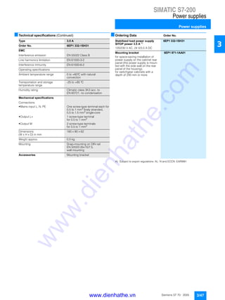 SIMATIC S7-200
Power supplies
Power supplies
3/47Siemens ST 70 · 2005
3
■Technical specifications (Continued) ■Ordering Data Order No.
A) Subject to export regulations: AL: N and ECCN: EAR99H
Type 3.5 A
Order No. 6EP1 332-1SH31
EMC
Interference emission EN 55022 Class B
Line harmonics limitation EN 61000-3-2
Interference immunity EN 61000-6-2
Operating specifications
Ambient temperature range 0 to +60°C with natural
convection
Transportation and storage
temperature range
-25 to +85 °C
Humidity rating Climatic class 3K3 acc. to
EN 60721, no condensation
Mechanical specifications
Connections
• Mains input L, N, PE One screw-type terminal each for
0.5 to 1 mm2
finely stranded,
0.5 to 1.5 mm2
single-core
• Output L+ 1 screw-type terminal
for 0.5 to 1 mm2
• Output M 2 screw-type terminals
for 0.5 to 1 mm2
Dimensions
(W x H x D) in mm
160 x 80 x 62
Weight approx. 0.5 kg
Mounting Snap-mounting on DIN rail
EN 50022-35x15/7.5,
wall mounting
Accessories Mounting bracket
Stabilized load power supply
SITOP power 3.5 A A)
6EP1 332-1SH31
120/230 V AC, 24 V/3.5 A DC
Mounting bracket 6EP1 971-1AA01
for space-saving installation of
power supply on the cabinet rear
panel (the power supply is moun-
ted with the side wall on the rear
panel of the housing);
for switchgear cabinets with a
depth of 240 mm or more
www.dienhathe.vn
www.dienhathe.com
 