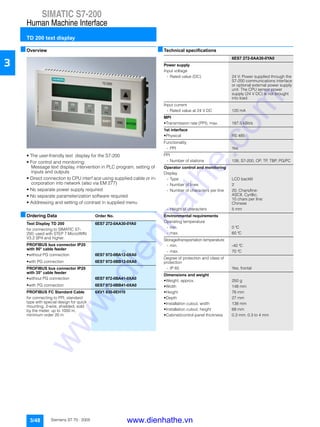 SIMATIC S7-200
Human Machine Interface
TD 200 text display
3/48 Siemens ST 70 · 2005
3
■Overview
• The user-friendly text display for the S7-200
• For control and monitoring:
Message text display, intervention in PLC program, setting of
inputs and outputs
• Direct connection to CPU interf ace using supplied cable or in-
corporation into network (also via EM 277)
• No separate power supply required
• No separate parameterization software required
• Addressing and setting of contrast in supplied menu
■Ordering Data Order No.
■Technical specifications
Text Display TD 200 6ES7 272-0AA30-0YA0
for connecting to SIMATIC S7-
200; used with STEP 7 Micro/WIN
V3.2 SP4 and higher.
PROFIBUS bus connector IP20
with 90° cable feeder
• without PG connection 6ES7 972-0BA12-0XA0
• with PG connection 6ES7 972-0BB12-0XA0
PROFIBUS bus connector IP20
with 35° cable feeder
• without PG connection 6ES7 972-0BA41-0XA0
• with PG connection 6ES7 972-0BB41-0XA0
PROFIBUS FC Standard Cable 6XV1 830-0EH10
for connecting to PPI; standard
type with special design for quick
mounting, 2-wire, shielded, sold
by the meter, up to 1000 m,
minimum order 20 m
6ES7 272-0AA30-0YA0
Power supply
Input voltage
- Rated value (DC) 24 V; Power supplied through the
S7-200 communications interface
or optional external power supply
unit. The CPU sensor power
supply (24 V DC) is not brought
into load
Input current
- Rated value at 24 V DC 120 mA
MPI
• Transmission rate (PPI), max. 187.5 kBit/s
1st interface
• Physical RS 485
Functionality
- PPI Yes
PPI
- Number of stations 126; S7-200, OP, TP, TBP, PG/PC
Operator control and monitoring
Display
- Type LCD backlit
- Number of lines 2
- Number of characters per line 20; Chars/line:
ASCII, Cyrillic;
10 chars per line:
Chinese
- Height of characters 5 mm
Environmental requirements
Operating temperature
- min. 0 °C
- max. 60 °C
Storage/transportation temperature
- min. -40 °C
- max. 70 °C
Degree of protection and class of
protection
- IP 65 Yes; frontal
Dimensions and weight
• Weight, approx. 250 g
• Width 148 mm
• Height 76 mm
• Depth 27 mm
• Installation cutout, width 138 mm
• Installation cutout, height 68 mm
• Cabinet/control panel thickness 0.3 mm; 0.3 to 4 mm
www.dienhathe.vn
www.dienhathe.com
 