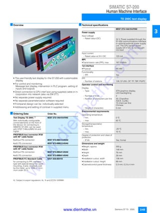 SIMATIC S7-200
Human Machine Interface
TD 200C text display
3/49Siemens ST 70 · 2005
3
■Overview
• The user-friendly text display fo r the S7-200 with customizable
display
• For control and monitoring:
Message text display, intervention in PLC program, setting of
inputs and outputs
• Direct connection to CPU interf ace using supplied cable or in-
corporation into network (also via EM 277)
• No separate power supply required
• No separate parameterization software required
• Frontpanel design can be individually selected
• Addressing and setting of contrast in supplied menu
■Ordering Data Order No.
A) Subject to export regulations: AL: N and ECCN: EAR99H
■Technical specifications
Text Display TD 200C A)
6ES7 272-1AA10-0YA0
With individually configurable
control elements on the front of
the device; for connecting to
SIMATIC S7-200; can be used
with STEP 7-Micro/WIN V4 and
higher
PROFIBUS bus connector IP20
with 90° cable feeder
• without PG connection 6ES7 972-0BA12-0XA0
• with PG connection 6ES7 972-0BB12-0XA0
PROFIBUS bus connector IP20
with 35° cable feeder
• without PG connection 6ES7 972-0BA41-0XA0
• with PG connection 6ES7 972-0BB41-0XA0
PROFIBUS FC Standard Cable 6XV1 830-0EH10
for connecting to PPI; standard
type with special design for quick
mounting, 2-wire, shielded, sold
by the meter, up to 1000 m, mini-
mum order 20 m
6ES7 272-1AA10-0YA0
Power supply
Input voltage
- Rated value (DC) 24 V; Power supplied through the
S7-200 communications interface
or optional external power supply
unit. The CPU sensor power
supply (24 V DC) is not brought
into load
Input current
- Rated value at 24 V DC 120 mA
MPI
• Transmission rate (PPI), max. 187.5 kBit/s
1st interface
• Physical RS 485
Functionality
- PPI Yes
PPI
- Number of stations 126; S7-200, OP, TP, TBP, PG/PC
Operator control and monitoring
Display
- Type STN graphics display,
LED backlighting
- Number of lines 2
- Number of characters per line 20; Chars/line:
ASCII, Cyrillic;
10 chars per line:
Chinese
- Height of characters 5 mm
Environmental requirements
Operating temperature
- min. 0 °C
- max. 60 °C
Storage/transportation
temperature
- min. -20 °C
- max. 70 °C
Degree of protection and class of
protection
- IP 65 Yes; frontal
Dimensions and weight
• Weight, approx. 200 g
• Width 148 mm
• Height 76 mm
• Depth 28 mm
• Installation cutout, width 138 mm
• Installation cutout, height 68 mm
• Cabinet/control panel thickness 0.3 mm; 0.3 to 4 mm
www.dienhathe.vn
www.dienhathe.com
 