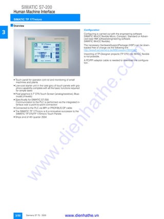 SIMATIC S7-200
Human Machine Interface
SIMATIC TP 177micro
3/50 Siemens ST 70 · 2005
3
■Overview
• Touch panel for operator cont rol and monitoring of small
machines and plants
• Low-cost starter unit in the cate gory of touch panels with gra-
phics capability complete with all the basic functions required
for simple tasks
• Pixel graphics 5.7" STN Touch Screen (analog/resistive), Blue-
mode (4 levels)
• Specifically for SIMATIC S7-200:
Communication to the PLC is performed via the integrated in-
terface over a point-to-point connection
• Connected to the PLC via MPI or PROFIBUS DP cable
• The SIMATIC TP 177micro is th e innovative successor to the
SIMATIC TP 070/TP 170micro Touch Panels
• Ships end of 4th quarter 2004
Configuration
Configuring is carried out with the engineering software
SIMATIC WinCC flexible Micro, Compact, Standard or Advan-
ced (see HMI software/engineering software
SIMATIC WinCC flexible).
The necessary HardwareSupportPackage (HSP) can be down-
loaded free of charge via the following link:
http://www4.ad.siemens.de/WW/view/en/19241467
Importing of TP-Designer projects (TP 070) into WinCC flexible
is not possible.
A PC/PPI adaptor cable is needed to download the configura-
tion.
www.dienhathe.vn
www.dienhathe.com
 