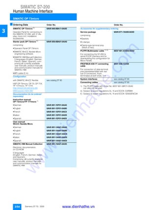SIMATIC S7-200
Human Machine Interface
SIMATIC OP 73micro
3/54 Siemens ST 70 · 2005
3
■Ordering Data Order No. Order No.
1) The PC/PPI cable with Order No. 6ES7 901-3BF21-0XA0
can also still be used
A) Subject to export regulations AL: N and ECCN: EAR99H
E) Subject to export regulations AL: N and ECCN: 5D002ENC3A
SIMATIC OP 73micro E)
6AV6 640-0BA11-0AX0
Operator Panel for connecting to
the SIMATIC S7-200, with 3" dis-
play, mono incl. installation
accessories
Starter pack OP 73micro E)
6AV6 650-0BA01-0AA0
comprising:
• Operator Panel OP 73micro
• SIMATIC WinCC flexible Micro
engineering software
• SIMATIC HMI Manual Collection,
5 languages (English, German,
French, Italian, Spanish), com-
prising all currently available
user manuals, product manuals
and communication manuals for
SIMATIC HMI
• MPI cable (5 m)
Configuration
with SIMATIC WinCC flexible see catalog ST 80
HSP OP 73micro, OP 73, OP 77A,
TP 177micro, TP 177A:
http://www4.ad.siemens.de/
WW/view/en/19241467
Documentation (to be ordered
separately)
Instruction manual
OP 73micro/TP 177micro 1)
• German 6AV6 691-1DF01-0AA0
• English 6AV6 691-1DF01-0AB0
• French 6AV6 691-1DF01-0AC0
• Italian 6AV6 691-1DF01-0AD0
• Spanish 6AV6 691-1DF01-0AE0
User manual
WinCC flexible Micro
• German 6AV6 691-1AA01-0AA0
• English 6AV6 691-1AA01-0AB0
• French 6AV6 691-1AA01-0AC0
• Italian 6AV6 691-1AA01-0AD0
• Spanish 6AV6 691-1AA01-0AE0
SIMATIC HMI Manual Collection 6AV6 691-1SA01-0AX0
Electronic documentation,
on CD-ROM
5 languages
(English, French, German, Italian
and Spanish);
Comprising: all currently available
user manuals, product manuals
and communication manuals for
SIMATIC HMI
Accessories for supplementary ordering
Service package 6AV6 671-1XA00-0AX0
comprising:
• Gaskets
• 5 clamps
• Clamp-type terminal strip
(block of two)
PC/PPI Multimaster cable 1) A)
6ES7 901-3CB30-0XA0
For connecting the S7-200 to
serial PC/OP interface and for
downloading the configuration for
Micro Panels
PROFIBUS 830-1T connecting
cable
6XV1 830-1CH30
For connection of data terminal,
precut/preassembled with two
sub D connectors, 9-pin,
terminated at both ends, 3 m
System interfaces see catalog ST 80
Connecting cables see catalog ST 80
www.dienhathe.vn
www.dienhathe.com
 