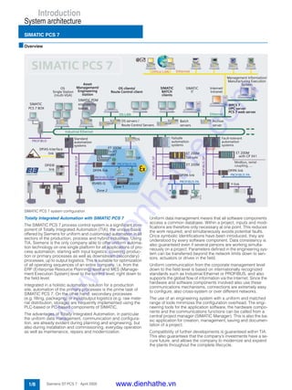 Introduction
System architecture
SIMATIC PCS 7
1/8 Siemens ST PCS 7 · April 2005
■Overview
SIMATIC PCS 7 system configuration
Totally Integrated Automation with SIMATIC PCS 7
The SIMATIC PCS 7 process control system is a significant com-
ponent of Totally Integrated Automation (TIA), the unique basis
offered by Siemens for uniform and customized automation in all
sectors of the production, process and hybrid industries. Using
TIA, Siemens is the only company able to offer uniform automa-
tion technology on one single platform for all applications of pro-
cess automation, starting with input logistics, covering produc-
tion or primary processes as well as downstream (secondary)
processes, up to output logistics. This is suitable for optimization
of all operating sequences of an entire company, i.e. from the
ERP (Enterprise Resource Planning) level and MES (Manage-
ment Execution System) level to the control level, right down to
the field level.
Integrated in a holistic automation solution for a production
site, automation of the primary processes is the prime task of
SIMATIC PCS 7. On the other hand, secondary processes
(e.g. filling, packaging) or input/output logistics (e.g. raw mate-
rial distribution, storage) are frequently implemented using the
PLC-based or PC-based components of SIMATIC.
The advantages of Totally Integrated Automation, in particular
the uniform data management, communication and configura-
tion, are already evident during planning and engineering, but
also during installation and commissioning, everyday operation
as well as maintenance, repairs and modernization.
Uniform data management means that all software components
access a common database. Within a project, inputs and modi-
fications are therefore only necessary at one point. This reduces
the work required, and simultaneously avoids potential faults.
Once symbolic identifications have been introduced, they are
understood by every software component. Data consistency is
also guaranteed even if several persons are working simulta-
neously on a project. Parameters defined in the engineering sys-
tem can be transferred beyond the network limits down to sen-
sors, actuators or drives in the field.
Uniform communication from the corporate management level
down to the field level is based on internationally recognized
standards such as Industrial Ethernet or PROFIBUS, and also
supports the global flow of information via the Internet. Since the
hardware and software components involved also use these
communications mechanisms, connections are extremely easy
to configure, also cross-system or over different networks.
The use of an engineering system with a uniform and matched
range of tools minimizes the configuration overhead. The engi-
neering tools for the application software, the hardware compo-
nents and the communications functions can be called from a
central project manager (SIMATIC Manager). This is also the ba-
sic application for creation, management, saving and documen-
tation of a project.
Compatibility of further developments is guaranteed within TIA.
This also guarantees that the company’s investments have a se-
cure future, and allows the company to modernize and expand
the plants throughout the complete lifecycle.
www.dienhathe.vn
www.dienhathe.com
 