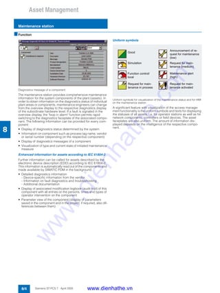 Asset Management
Maintenance station
8/4 Siemens ST PCS 7 · April 2005
8
■Function
Diagnostics message of a component
The maintenance station provides comprehensive maintenance
information for the system components of the plant (assets). In
order to obtain information on the diagnostics status of individual
plant areas or components, maintenance engineers can change
from the overview display to the respective diagnostics display
of the subordinate hardware level. If a fault is signaled in the
overview display, the "loop in alarm" function permits rapid
switching to the diagnostics faceplate of the associated compo-
nent. The following information can be provided for every com-
ponent:
• Display of diagnostics status determined by the system
• Information on component such as process tag name, vendor
or serial number (depending on the respective component)
• Display of diagnostics messages of a component
• Visualization of type and current state of initiated maintenance
measure
Enhanced information for assets according to IEC 61804-2
Further information can be called for assets described by the
electronic device description (EDD) according to IEC 61804-2.
This information is automatically read out of the components and
made available by SIMATIC PDM in the background.
• Detailed diagnostics information
- Device-specific information from the vendor
- Information on fault diagnostics and troubleshooting
- Additional documentation
• Display of associated modification logbook (audit trail) of this
component with all entries on the persons, times and types of
operator intervention on the component
• Parameter view of the component (display of parameters
saved in the component and in the project; if required, also dif-
ferences between them)
Uniform symbols
Uniform symbols for visualization of the maintenance status and for HMI
on the maintenance station
A significant feature with visualization of the access manage-
ment functionality is the uniform symbols and texts for displaying
the statuses of all assets, i.e. for operator stations as well as for
network components, controllers or field devices. The asset
faceplates are also uniform. The amount of information dis-
played depends on the intelligence of the respective compo-
nent.
www.dienhathe.vn
www.dienhathe.com
 
