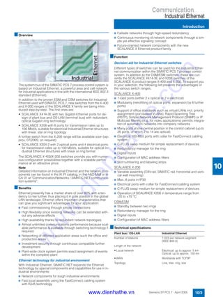 Communication
Industrial Ethernet
Introduction
10/3Siemens ST PCS 7 · April 2005
10
■Overview
The system bus of the SIMATIC PCS 7 process control system is
based on Industrial Ethernet, a powerful area and cell network
for industrial applications in line with the international IEEE 802.3
standard (Ethernet).
In addition to the proven ESM and OSM switches for Industrial
Ethernet used with SIMATIC PCS 7, new switches from the X-400
and X-200 ranges of the SCALANCE X family are being intro-
duced step-by-step. The first ones are:
• SCALANCE X414-3E with two Gigabit-Ethernet ports for de-
sign of plant bus and OS-LAN (terminal bus) with redundant,
optical Gigabit ring technology
• SCALANCE X208 with 8 ports for transmission rates up to
100 Mbit/s, suitable for electrical Industrial Ethernet structures
with linear, star or ring topology
A further switch from the X-200 range will be available soon (ap-
prox. 07/2005; on request):
• SCALANCE X204-2 with 2 optical ports and 4 electrical ports
for transmission rates up to 100 Mbit/s, suitable for optical In-
dustrial Ethernet structures with linear or ring format
The SCALANCE X-400/X-200 switches provide you with numer-
ous configuration possibilities together with a scalable perfor-
mance at an attractive price.
Note:
Detailed information on Industrial Ethernet and the network com-
ponents can be found in the IK PI catalog, in the A&D Mall or in
CA 01 at "Communication/Networks / SIMATIC NET communica-
tion systems".
■Benefits
Ethernet presently has a market share of over 80% with a ten-
dency to rise further, thus placing it in pole position in the global
LAN landscape. Ethernet offers important characteristics that
can give you significant advantages for your application:
7 Fast commissioning through simple connections
7 High flexibility since existing networks can be extended with-
out any adverse effects
7 High availability thanks to redundant network topologies
7 Almost unlimited communications performance because scal-
able performance is available through switching technology if
required
7 Networking of different application areas such the office and
production areas
7 Investment security through continuous compatible further
development
7 Plant-wide clock system permits exact assignment of events
within the complete plant
Ethernet technology for industrial environment
With Industrial Ethernet, SIMATIC NET expands the Ethernet
technology by special components and capabilities for use in in-
dustrial environments:
7 Network components for tough industrial environments
7 Fast local assembly using the FastConnect cabling system
with RJ45 technology
7 Failsafe networks through high-speed redundancy
7 Continuous monitoring of network components through a sim-
ple yet effective signaling concept
7 Future-oriented network components with the new
SCALANCE X Ethernet product family
■Function
Decision aid for Industrial Ethernet switches
Different types of switches can be used for the Industrial Ether-
net communication within the SIMATIC PCS 7 process control
system. In addition to the OSM/ESM switches, these are cur-
rently the SCALANCE X414-3E and X208 switches of the
SCALANCE X product ranges X-400 and X-200. To support you
in your selection, the following list presents the advantages of
the various switch ranges.
SCALANCE X-400
7 1-Gbit ports (either 2 x optical or 2 x electrical)
7 Modularity (retrofitting of optical ports, expansion by 8 further
ports)
7 Support of office standards such as virtual LANs incl. priority
assignment (port-based VLANs), Rapid Spanning Tree
(RSTP), Simple Network Management Protocol (SNMP) or IP
Multicast filtering (e.g. for video applications) permits integra-
tion of automation networks into company networks
7 Many ports at one central position in the control cabinet (up to
26 ports, of which 2 to 14 are optical)
7 Electrical 100-Mbit ports with collar for FastConnect cabling
system
7 C-PLUG swap medium for simple replacement of devices
7 Redundancy manager for the ring
7 Digital inputs
7 Configuration of MAC address filters
7 Slot numbering and labeling strips
SCALANCE X-200
7 Variable assembly (DIN rail, SIMATIC rail, horizontal and verti-
cal wall mounting)
7 Max. 8 ports in IP30
7 Electrical ports with collar for FastConnect cabling system
7 C-PLUG swap medium for simple replacement of devices
7 Operation of SCALANCE X208 in temperature range from
-20 to +70 °C
OSM/ESM
7 Standby between two rings
7 Redundancy manager for the ring
7 Digital inputs
7 Configuration of MAC address filters
■Technical specifications
Plant bus / OS-LAN Industrial Ethernet
Number of stations 1,023 per network segment
(IEEE 802.3)
Length of the network
• Local network Electrical: up to approx. 5 km
Optical: up to approx. 150 km
• WAN Worldwide with TCP/IP
Topology Line, tree, ring, star
www.dienhathe.vn
www.dienhathe.com
 
