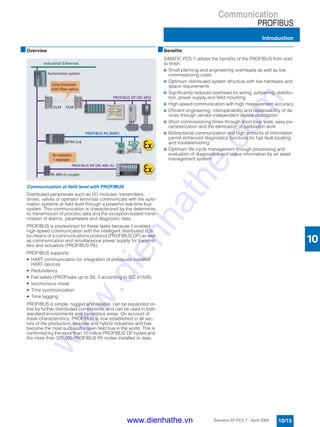 Communication
PROFIBUS
Introduction
10/15Siemens ST PCS 7 · April 2005
10
■Overview
Communication at field level with PROFIBUS
Distributed peripherals such as I/O modules, transmitters,
drives, valves or operator terminals communicate with the auto-
mation systems at field level through a powerful real-time bus
system. This communication is characterized by the determinis-
tic transmission of process data and the exception-based trans-
mission of alarms, parameters and diagnostic data.
PROFIBUS is predestined for these tasks because it enables
high-speed communication with the intelligent distributed I/Os
by means of a communications protocol (PROFIBUS DP) as well
as communication and simultaneous power supply for transmit-
ters and actuators (PROFIBUS PA).
PROFIBUS supports:
• HART communication for integration of previously installed
HART devices
• Redundancy
• Fail-safety (PROFIsafe up to SIL 3 according to IEC 61508)
• Isochronous mode
• Time synchronization
• Time tagging
PROFIBUS is simple, rugged and reliable, can be expanded on-
line by further distributed components, and can be used in both
standard environments and hazardous areas. On account of
these characteristics, PROFIBUS is now established in all sec-
tors of the production, process and hybrid industries and has
become the most successful open field bus in the world. This is
confirmed by the more than 10 million PROFIBUS DP nodes and
the more than 320.000 PROFIBUS PA nodes installed to date.
■Benefits
SIMATIC PCS 7 utilizes the benefits of the PROFIBUS from start
to finish:
7 Small planning and engineering overheads as well as low
commissioning costs
7 Optimum distributed system structure with low hardware and
space requirements
7 Significantly reduced overhead for wiring, jumpering, distribu-
tion, power supply and field mounting
7 High-speed communication with high measurement accuracy
7 Efficient engineering, interoperability and replaceability of de-
vices through vendor-independent device description
7 Short commissioning times through short loop tests, easy pa-
rameterization and the elimination of calibration work
7 Bidirectional communication and high amounts of information
permit enhanced diagnostics functions for fast fault locating
and troubleshooting
7 Optimum life cycle management through processing and
evaluation of diagnostics and status information by an asset
management system
www.dienhathe.vn
www.dienhathe.com
 