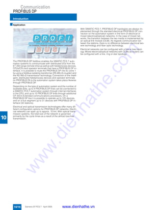 Communication
PROFIBUS DP
Introduction
10/16 Siemens ST PCS 7 · April 2005
10
■Application
The PROFIBUS DP fieldbus enables the SIMATIC PCS 7 auto-
mation systems to communicate with distributed I/Os from the
ET 200 range (remote I/Os) as well as with field/process devices,
CPUs/CPs and operator terminals that have a PROFIBUS DP in-
terface. It is possible to route the PROFIBUS DP into Ex zone 1
by using a fieldbus isolating transformer (RS 485-iS coupler) and
the RS 485-iS transmission technology. Connection of the intelli-
gent, distributed field/process devices and operator terminals
on PROFIBUS PA to the automation system takes place likewise
through PROFIBUS DP.
Depending on the type of automation system and the number of
available slots, up to 4 PROFIBUS DP lines can be connected to
a SIMATIC PCS 7 automation system through internal interfaces
in the CPU, and up to 10 PROFIBUS DP lines through additional
CP 443-5 Extended communications processors. On a
PROFIBUS DP line it is possible to operate up to 125 devices,
and on a bus segment up to 31 devices with PROFIBUS DP in-
terface (32 stations).
Electrical and optical transmission technologies offer many dif-
ferent configuration options for PROFIBUS DP networks. Electri-
cal networks can span up to approx. 10 km. With optical trans-
mission systems, the total size of the network is governed
primarily by the cycle times as a result of the almost loss-free
transmission.
With SIMATIC PCS 7, PROFIBUS DP topologies are always im-
plemented through the standard electrical PROFIBUS DP con-
nection on the automation system in the form of electrical or
mixed (electrical/optical) networks. In the case of mixed net-
works, the transition between the two media is implemented by
an optical link module (OLM). As regards communication be-
tween the stations, there is no difference between electrical two-
wire technology and fiber optic technology.
Electrical networks can be configured with a line or tree topol-
ogy. Mixed electrical/optical networks with OLMs as routers can
be configured with a line, ring or star topology.
www.dienhathe.vn
www.dienhathe.com
 