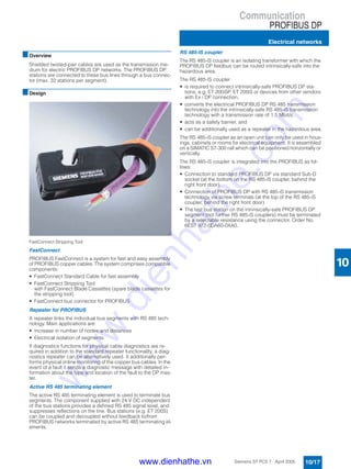Communication
PROFIBUS DP
Electrical networks
10/17Siemens ST PCS 7 · April 2005
10
■Overview
Shielded twisted-pair cables are used as the transmission me-
dium for electric PROFIBUS DP networks. The PROFIBUS DP
stations are connected to these bus lines through a bus connec-
tor (max. 32 stations per segment).
■Design
FastConnect Stripping Tool
FastConnect
PROFIBUS FastConnect is a system for fast and easy assembly
of PROFIBUS copper cables. The system comprises compatible
components:
• FastConnect Standard Cable for fast assembly
• FastConnect Stripping Tool
with FastConnect Blade Cassettes (spare blade cassettes for
the stripping tool)
• FastConnect bus connector for PROFIBUS
Repeater for PROFIBUS
A repeater links the individual bus segments with RS 485 tech-
nology. Main applications are:
• Increase in number of nodes and distances
• Electrical isolation of segments
If diagnostics functions for physical cable diagnostics are re-
quired in addition to the standard repeater functionality, a diag-
nostics repeater can be alternatively used. It additionally per-
forms physical online monitoring of the copper bus cables. In the
event of a fault it sends a diagnostic message with detailed in-
formation about the type and location of the fault to the DP mas-
ter.
Active RS 485 terminating element
The active RS 485 terminating element is used to terminate bus
segments. The component supplied with 24 V DC independent
of the bus stations provides a defined RS 485 signal level, and
suppresses reflections on the line. Bus stations (e.g. ET 200S)
can be coupled and decoupled without feedback to/from
PROFIBUS networks terminated by active RS 485 terminating el-
ements.
RS 485-IS coupler
The RS 485-iS coupler is an isolating transformer with which the
PROFIBUS DP fieldbus can be routed intrinsically-safe into the
hazardous area.
The RS 485-IS coupler
• is required to connect intrinsically-safe PROFIBUS DP sta-
tions, e.g. ET 200iSP, ET 200iS or devices from other vendors
with Ex i DP connection,
• converts the electrical PROFIBUS DP RS 485 transmission
technology into the intrinsically-safe RS 485-iS transmission
technology with a transmission rate of 1.5 Mbit/s,
• acts as a safety barrier, and
• can be additionally used as a repeater in the hazardous area.
The RS 485-iS coupler as an open unit can only be used in hous-
ings, cabinets or rooms for electrical equipment. It is assembled
on a SIMATIC S7-300 rail which can be positioned horizontally or
vertically.
The RS 485-iS coupler is integrated into the PROFIBUS as fol-
lows:
• Connection to standard PROFIBUS DP via standard Sub-D
socket (at the bottom on the RS 485-iS coupler, behind the
right front door).
• Connection of PROFIBUS DP with RS 485-iS transmission
technology via screw terminals (at the top of the RS 485-iS
coupler, behind the right front door)
• The last bus station on the intrinsically-safe PROFIBUS DP
segment (not further RS 485-iS couplers) must be terminated
by a selectable resistance using the connector, Order No.
6ES7 972-0DA60-0XA0.
www.dienhathe.vn
www.dienhathe.com
 