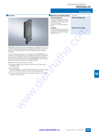 Communication
PROFIBUS DP
AS connection
10/21Siemens ST PCS 7 · April 2005
10
■Overview
PROFIBUS DP lines can be connected to a SIMATIC PCS 7 au-
tomation system through up to 4 internal interfaces in the CPU
and up to 10 additional CP 443-5 Extended communication
modules.
If the module slot provided in the CPU for the PROFIBUS con-
nection is not equipped yet, an IF 964-DP interface module will
be required in addition. The CP 443-5 Extended communica-
tions processor is required for the PROFIBUS connection when
data record routing is used with SIMATIC PDM.
Benefits of the communication module:
• Compact design 9-pin Sub-D connector for connecting to
PROFIBUS DP
• Easy assembly
Can be installed in a slot of the AS subrack; connection with
the other S7-400 modules through the backplane bus
• Can be operated without fans; a backup battery or memory
module is not required.
■Selection and Ordering Data Order No.
CP 443-5 Extended
Communications processor for
connection of SIMATIC S7-400 to
PROFIBUS as DP master or for
S7 communication,
for data set routing of SIMATIC
PDM
6GK7 443-5DX03-0XE0
IF 964-DP
Interface module for connection
of another PROFIBUS DP line, for
plugging into a free DP module
slot of the CPU
6ES7 964-2AA01-0AB0
www.dienhathe.vn
www.dienhathe.com
 