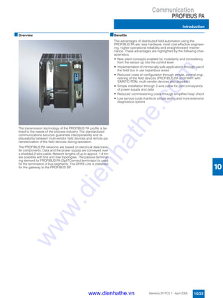 Communication
PROFIBUS PA
Introduction
10/23Siemens ST PCS 7 · April 2005
10
■Overview
The transmission technology of the PROFIBUS PA profile is tai-
lored to the needs of the process industry. The standardized
communications services guarantee interoperability and re-
placeability between multi-vendor field devices and remote pa-
rameterization of the field devices during operation.
The PROFIBUS PA networks are based on electrical data trans-
fer components. Data and the power supply are conveyed over
a shielded 2-wire cable. Network lengths of up to approx. 1.9 km
are possible with line and tree topologies. The passive terminat-
ing element for PROFIBUS PA (SpliTConnect terminator) is used
for the termination of bus segments. The DP/PA Link is preferred
for the gateway to the PROFIBUS DP.
■Benefits
The advantages of distributed field automation using the
PROFIBUS PA are: less hardware, most cost-effective engineer-
ing, higher operational reliability and straightforward mainte-
nance. These advantages are highlighted by the following char-
acteristics:
• New plant concepts enabled by modularity and consistency
from the sensor up into the control level
• Implementation of intrinsically safe applications through use of
the field bus in use hazardous areas
• Reduced costs of configuration through simple, central engi-
neering of the field devices (PROFIBUS PA and HART with
SIMATIC PDM, multi-vendor devices also possible)
• Simple installation through 2-wire cable for joint conveyance
of power supply and data
• Reduced commissioning costs through simplified loop check
• Low service costs thanks to simple wiring and more extensive
diagnostics options
www.dienhathe.vn
www.dienhathe.com
 