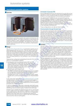 Automation systems
Fault-tolerant automation systems
11/6 Siemens ST PCS 7 · April 2005
11
■Overview
Fault-tolerant automation systems are used to minimize the risk
of production failures. The higher investment in fault-tolerant au-
tomation systems is often negligible compared to the costs re-
sulting from production stoppages. The higher the costs result-
ing from loss of production, the more important a fault-tolerant
system becomes.
■Design
The AS 414-4-1H and AS 417-4-1H automation systems are ini-
tially equipped with just one CPU. They are used in particular
when the redundant subsystems have to be physically sepa-
rated from one another for safety reasons or when the customer
would like to keep open his options for a redundant configuration
in the future. The failsafe AS 414F and AS 417F automation sys-
tems are based likewise on this hardware in the corresponding
version.
There are two configuration possibilities for the AS 414-4-1H and
AS 417-4-1H automation systems:
• Configuration with two standard racks (UR1 or UR2)
This configuration is ideal when the two redundant sub-
systems have to be completely separated for availability rea-
sons. Each subsystem contains a CPU, a potentially redun-
dant power supply module (AC), and a communications
processor for Industrial Ethernet.
• Configuration with a UR2-H rack
The UR2-H compact rack with split backplane bus is suitable
for configuring a complete fault-tolerant automation system.
For the AS 414-4-1H and AS 417-4-1H, the UR2-H is
equipped with a CPU, a potentially redundant power supply
module and a communications processor for Industrial Ether-
net.
In the case of the redundant AS 414-4-2H and AS 417-4-2H au-
tomation systems, the two subsystems are accommodated in
the UR2-H rack. Each subsystem is equipped with a CPU, a po-
tentially redundant power supply module and a communications
processor for Industrial Ethernet.
In all the configurations described, potentially redundant power
supply modules can be expanded to redundant configuration by
retrofitting a second power supply module of the same type.
Another 4 sync modules (for distances up to 10 m or 10 km) and
2 sync cables have to be ordered in addition to create a redun-
dant system from two AS 414-4-1H or AS 417-4-1H automation
systems (UR1/UR2 racks) and to subsequently expand an
AS 414-4-1H or AS 417-4-1H in a UR2-H rack into a redundant
AS 414-4-2H or AS 417-4-2H system.
Connection of process I/Os
Several PROFIBUS DP lines with distributed process I/Os can be
operated on each sub-AS through the internal PROFIBUS DP in-
terface or by using additional communications processors.
The distributed ET 200M I/Os are connected through two
IM 153-2 interface modules on a special bus module to two re-
dundant PROFIBUS DP lines, and the intelligent field devices on
the PROFIBUS PA are connected through a redundant
DP/PA link with two IM 157 interface modules. The Y-link can
also be used to connect non-redundant PROFIBUS DP devices
to the redundant PROFIBUS DP.
These configurations can also be mixed together.
Communication through the plant bus
The redundant, fault-tolerant AS 414H and AS 417H automation
systems are connected by one communications processor per
sub-AS to the plant bus. The plant bus can be implemented in
the form of a ring structure, which can also be configured with
redundant architecture if the availability requirements are high.
When there are two redundant rings it makes sense to use two
communications processors per sub-AS and to distribute their
connections between the two rings. Double faults such as OSM
failure on ring 1 with simultaneous interruption in the bus cable
on ring 2 can thus be tolerated.
■Function
The AS 414H and AS 417H models are the fault-tolerant automa-
tion systems for use with SIMATIC PCS 7. They are based on the
1-out-of-2 principle and switch to the backup system in the event
of a fault. These systems use a completely redundant design to
maximize availability. This means that all major components
such as CPU, power supply and hardware for coupling the two
CPUs are present in pairs. Which other components are also
made available in pairs in the interest of availability depends on
the particular automation task.
The two subsystems of a redundant automation system are elec-
trically isolated from one another. This increases the system sta-
bility with respect to EMC interference. A redundant automation
system can be installed mechanically in a one- or two-rack archi-
tecture. Automation systems are installed in two racks, for exam-
ple, if the two parts of the automation system have to be physi-
cally separated from one another by a fire-resistant wall.
Appropriate complete units are available for every type of appli-
cation. Mixed operation of redundant and standard systems is
also possible.
www.dienhathe.vn
www.dienhathe.com
 
