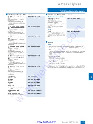 Automation systems
Fault-tolerant automation systems
11/9Siemens ST PCS 7 · April 2005
11
■Options
Y-link
• Bus coupler for transition from a redundant PROFIBUS DP
master system to a single-channel PROFIBUS DP master sys-
tem
• For connecting devices with only one PROFIBUS DP interface
to the redundant PROFIBUS DP master system AS 414H/
AS 417H
The Y-link comprises:
• 2 IM 157 interface modules
• 1 Y-coupler incl. RS 485 repeater
• 1 BM IM157 bus module
• 1 BM Y-coupler bus module
Evaluation of the Y-link diagnostics (and hence indirectly of the
connected DP standard slaves) is supported by driver blocks.
PS 407 power supply module;
10 A
120/230 V AC/DC; 5 V DC/10 A,
24 V DC/1 A;
with battery compartment for
2 backup batteries, module occu-
pies 2 slots
6ES7 407-0KA01-0AA0
PS 407 power supply module;
10 A, redundant design possi-
ble
120/230 V AC/DC; 5 V DC/10 A,
24 V DC/1 A;
with battery compartment for
2 backup batteries, module occu-
pies 2 slots
6ES7 407-0KR00-0AA0
PS 407 power supply module;
20 A
120/230 V AC/DC; 5 V DC/20 A,
24 V DC/1 A;
with battery compartment for
2 backup batteries, module occu-
pies 3 slots
6ES7 407-0RA01-0AA0
PS 405 power supply module;
10 A
24 V DC; 5 V DC/10 A,
24 V DC/1 A;
with battery compartment for
2 backup batteries, module occu-
pies 2 slots
6ES7 405-0KA02-0AA0
PS 405 power supply module;
10 A, redundant design possi-
ble
24 V DC; 5 V DC/10 A,
24 V DC/1 A;
with battery compartment for
2 backup batteries, module occu-
pies 2 slots
6ES7 405-0KR00-0AA0
PS 405 power supply module;
20 A
24 V DC; 5 V DC/20 A,
24 V DC/1 A;
with battery compartment for
2 backup batteries, module occu-
pies 3 slots
6ES7 405-0RA01-0AA0
Backup battery
Type AA, 1.9 Ah
6ES7 971-0BA00
UR1 rack
18 slots
6ES7 400-1TA01-0AA0
UR2 rack
9 slots
6ES7 400-1JA01-0AA0
UR2-H rack
For divided central controllers;
2 x 9 slots
6ES7 400-2JA00-0AA0
UR2 aluminium rack
9 slots
6ES7 400-1JA11-0AA0 B)
UR2-H aluminium rack
For divided central controllers;
2 x 9 slots
6ES7 400-2JA10-0AA0 B)
■Selection and Ordering Data Order No.
Runtime licenses for libraries
PCS 7 Library Blocks
runtime license
Valid for one SIMATIC PCS 7
automation system
3 languages (German, English,
French)
Type of delivery: Certificate of
license
6ES7 653-2BG06-2YB0
Y-Link
Y-Link
For connection of devices with
only one PROFIBUS DP interface
to a fault-tolerant automation sys-
tem
6ES7 197-1LA02-0XA0
■Selection and Ordering Data Order No.
www.dienhathe.vn
www.dienhathe.com
 
