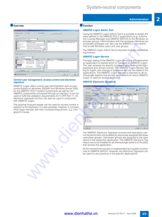 System-neutral components
Administration
2/3Siemens ST PCS 7 · April 2005
2
■Overview
Central user management, access control and electronic
signature
SIMATIC Logon offers central user administration with access
control based on Windows 2000/XP and Windows Server 2003
for the SIMATIC PCS 7 system components as well as non-
SIMATIC components connected through an interface. It can be
used to fulfill the validation requirements of 21 CFR Part 11. An
electronic signature function can also be used in conjunction
with SIMATIC Logon.
The optional chipcard reader can be used for access control in
addition to the keyboard. It is also possible, however, to connect
other logon devices with their corresponding drivers, e.g. a fin-
gerprint mouse.
■Function
SIMATIC Logon Admin Tool
Using the SIMATIC Logon Admin Tool it is possible to assign the
roles defined in the SIMATIC PCS 7 applications (e.g. Automa-
tion License Manager and SIMATIC BATCH) to the Windows us-
ers/user groups. Administrators with the necessary Windows ad-
ministrator privileges can also use the SIMATIC Logon Admin
Tool to edit Windows users and user groups.
The SIMATIC Logon Admin Tool is required once per plant (float-
ing license).
SIMATIC Logon Service
The login dialog of the SIMATIC Logon Service is activated when
an application is started which is managed by SIMATIC Logon.
The user receives his specific privileges after making the login,
password and domain entries. The SIMATIC Logon Service dia-
log for logoff, user change or password edit can be called in the
applications. The SIMATIC Logon Service is required on all cli-
ents/single stations that access applications for which SIMATIC
Logon is used for access protection.
SIMATIC Electronic Signature
The SIMATIC Electronic Signature ensures that operations can-
not be performed until enabled by previously assigned Windows
users/user groups. Users/user groups are assigned to the oper-
ations in the respective application. The SIMATIC Electronic Sig-
nature has to be installed on all clients/single stations of the plant
that access this application.
At the moment this function is implemented as a system function
only on SIMATIC BATCH. However, the Electronic Signature can
be used on any products in the specific applications.
www.dienhathe.vn
www.dienhathe.com
 