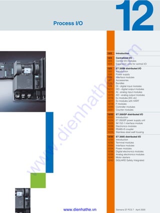 Siemens ST PCS 7 · April 2005
12/2 Introduction
12/3 Centralized I/O
12/3 Central I/O modules
12/4 Expansion units for central I/O
12/5 ET 200M distributed I/O
12/5 Introduction
12/6 Power supply
12/6 Interface modules
12/7 Accessories
12/8 Bundles
12/9 DI - digital input modules
12/11 DO - digital output modules
12/13 AI - analog input modules
12/15 AO - analog output modules
12/16 Ex modules [EEi xb]
12/17 Ex modules with HART
12/18 F modules
12/20 Controller modules
12/21 Counter modules
12/22 ET 200iSP distributed I/O
12/22 Introduction
12/24 ET 200iSP power supply unit
12/25 IM 152-1 interface module
12/26 Electronics modules
12/28 RS485-iS coupler
12/29 Stainless steel wall housing
12/30 ET 200S distributed I/O
12/30 Introduction
12/32 Terminal modules
12/34 Interface modules
12/34 Power modules
12/36 Digital electronics modules
12/38 Analog electronics modules
12/40 Motor starters
12/42 SIGUARD Safety Integrated
Process I/O
www.dienhathe.vn
www.dienhathe.com
 