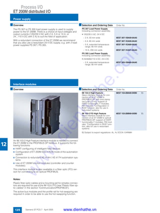 Process I/O
ET 200M distributed I/O
Power supply
12/6 Siemens ST PCS 7 · April 2005
12
■Overview
The PS 307 or PS 305 load power supply is used to supply
power to the ET 200M. There is a choice of input voltages and
output currents (120/230 V AC with 2 A, 5 A or 10 A, or
24...110 V DC with 2 A) to suit the field of application.
With a redundant connection of the ET 200M we recommend
that you also use a redundant 24 V DC supply, e.g. with 2 load
power supplies PS 307 / PS 305.
■Overview
An IM 153-2 High Feature interface module is needed to connect
the ET 200M to the PROFIBUS DP fieldbus. It supports the fol-
lowing functions:
7 HART configuring of intelligent field devices
7 Configuration of ET 200M I/Os in RUN mode of the automation
system
7 Connection to redundant AS 414H / AS 417H automation sys-
tems
7 Use of ET 200M function modules (controller and counter
modules).
This interface module is also available in a fiber optic (FO) ver-
sion for connecting to an optical PROFIBUS.
Notes:
Plastic fiber optic cables and a mounting set for simplex connec-
tors are required for use of the IM 153-2 FO (see "Plastic fiber op-
tic cables" in the section "Communication/PROFIBUS").
The active bus modules and the profile rail for hot swapping are
required in order to be able to use the hot swapping function.
B) Subject to export regulations: AL: N, ECCN: EAR99H
■Selection and Ordering Data Order No.
PS 307 Load Power Supply
Including connection assembly;
• 120/230 V AC; 24 V DC
- 2 A; 50 mm wide 6ES7 307-1BA00-0AA0
- 5 A; 80 mm wide 6ES7 307-1EA00-0AA0
- 5 A, extended temperature
range; 80 mm wide
6ES7 307-1EA80-0AA0
- 10 A, 200 mm wide 6ES7 307-1KA01-0AA0
PS 305 Load Power Supply
Including connection assembly;
• 24/48/60/110 V DC; 24 V DC
- 2 A, extended temperature
range; 80 mm wide
6ES7 305-1BA80-0AA0
■Selection and Ordering Data Order No.
IM 153-2 High Feature
Slave interface module for con-
nection of an ET 200M to
PROFIBUS DP, with time stamp
(accuracy 5 ms), support of
HART functionality, F modules,
FM modules, "Configuration in
RUN" function; also for use in
redundant systems
6ES7 153-2BA00-0XB0 B)
IM 153-2 FO High Feature
Slave interface module for con-
nection of an ET 200M to optical
PROFIBUS DP; support of HART
functionality, F modules, FM mod-
ules, "Configuration in RUN" func-
tion; also for use in redundant
systems
6ES7 153-2BB00-0XB0 B)
Interface modules
www.dienhathe.vn
www.dienhathe.com
 