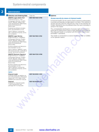 System-neutral components
Administration
2/4 Siemens ST PCS 7 · April 2005
2
■Options
Access security by means of chipcard reader
A chipcard reader can be used to check a person’s authorization
to access and operate a single station or a client. This method of
access security uses the chipcard as a "key" to the operator ter-
minals. Operations are only allowed when the card is actually in-
serted in the reader.
The unmistakable identification of access rights is required in
particular for plants which have to meet validation requirements.
The chipcard reader is compliant with EN 55022 Class B and
EN 50082-1 standards.
The reader is connected to a serial interface (COM1 or COM2)
of the operator station.
■Selection and Ordering Data Order No.
SIMATIC Logon Admin Tool
Floating license for 1 user
5 languages (German, English,
French, Spanish, Italian), exe-
cutes with Windows 2000 Profes-
sional, XP Professional,
Server 2003
Engineering software and elec-
tronic documentation on CD
Type of delivery: License key
disk, certificate of license, terms
and conditions
6ES7 658-7AX21-2YB5
SIMATIC Logon Service
Single license for 1 installation
5 languages (German, English,
French, Spanish, Italian), exe-
cutes with Windows 2000 Profes-
sional, XP Professional,
Server 2003
Runtime software and electronic
documentation on CD
Type of delivery: SIMATIC Logon
CD, license key disk, certificate of
license, terms and conditions
6ES7 658-7BX21-2YA0
SIMATIC Electronic Signature
Single license for 1 installation
5 languages (German, English,
French, Spanish, Italian), exe-
cutes with Windows 2000 Profes-
sional, XP Professional,
Server 2003
Runtime software and electronic
documentation on CD
Type of delivery: License key
disk, certificate of license, terms
and conditions
6ES7 658-7CX21-2YB0
Option
Chipcard reader
Chipcard reader as desktop ver-
sion, V.24 connection, PS/2 power
supply with 1.8 m cable, driver
software and instruction manual
6ES7 652-0XX01-1XC0
Chipcard
Chipcard for chipcard reader;
1 card required per user;
package with 10 chipcards
6ES7 652-0XX05-1XD1
www.dienhathe.vn
www.dienhathe.com
 