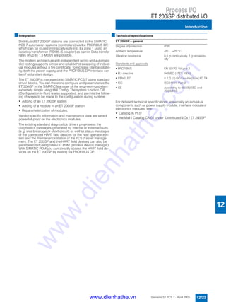 Process I/O
ET 200iSP distributed I/O
Introduction
12/23Siemens ST PCS 7 · April 2005
12
■Integration
Distributed ET 200iSP stations are connected to the SIMATIC
PCS 7 automation systems (controllers) via the PROFIBUS DP,
which can be routed intrinsically-safe into Ex zone 1 using an
isolating transformer (RS485-iS coupler) as barrier. Data transfer
rates of up to 1.5 Mbit/s are possible.
The modern architecture with independent wiring and automatic
slot coding supports simple and reliable hot swapping of individ-
ual modules without a fire certificate. To increase plant availabil-
ity, both the power supply and the PROFIBUS DP interface can
be of redundant design.
The ET 200iSP is integrated into SIMATIC PCS 7 using standard
driver blocks. You can therefore configure and parameterize the
ET 200iSP in the SIMATIC Manager of the engineering system
extremely simply using HW Config. The system function CiR
(Configuration in Run) is also supported, and permits the follow-
ing changes to be made to the configuration during runtime:
• Adding of an ET 200iSP station
• Adding of a module in an ET 200iSP station
• Reparameterization of modules.
Vendor-specific information and maintenance data are saved
powerfail-proof on the electronics modules.
The existing standard diagnostics drivers preprocess the
diagnostics messages generated by internal or external faults
(e.g. wire breakage or short-circuit) as well as status messages
of the connected HART field devices for the host operator sys-
tem and the maintenance station of the PCS 7 asset manage-
ment. The ET 200iSP and the HART field devices can also be
parameterized using SIMATIC PDM (process device manager).
With SIMATIC PDM you can directly access the HART field de-
vices on the ET 200iSP by routing via PROFIBUS DP.
■Technical specifications
For detailed technical specifications, especially on individual
components such as power supply module, interface module or
electronics modules, see:
• Catalog IK PI or
• the Mall / Catalog CA 01 under "Distributed I/Os / ET 200iSP"
ET 200iSP – general
Degree of protection IP30
Ambient temperature -20 ... +70 °C
Vibration resistance 0.5 g continuously, 1 g occasion-
ally
Standards and approvals
• PROFIBUS EN 50170, Volume 2
• EU directive 94/9/EC (ATEX 100a)
• CENELEC II 2 G (1) GD Eex d e [ib/ia] IIC T4
• IEC IEC61131, Part 2
• CE According to 89/336/EEC and
73/23/EEC
www.dienhathe.vn
www.dienhathe.com
 