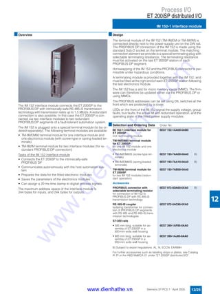 Process I/O
ET 200iSP distributed I/O
IM 152-1 interface module
12/25Siemens ST PCS 7 · April 2005
12
■Overview
The IM 152 interface module connects the ET 200iSP to the
PROFIBUS DP with intrinsically-safe RS 485-iS transmission
technology with transmission rates up to 1.5 Mbit/s. A redundant
connection is also possible. In this case the ET 200iSP is con-
nected via two interface modules to two redundant
PROFIBUS DP segments of a fault-tolerant automation system.
The IM 152 is plugged onto a special terminal module (to be or-
dered separately). The following terminal modules are available:
• TM-IM/EM60 terminal module for one interface module and
one electronics module (with screw-type or spring-loaded ter-
minals)
• TM-IM/IM terminal module for two interface modules (for re-
dundant PROFIBUS DP connection)
Tasks of the IM 152 interface module
• Connects the ET 200iSP to the intrinsically-safe
PROFIBUS DP
• Communicates autonomously with the host automation sys-
tem
• Prepares the data for the fitted electronic modules
• Saves the parameters of the electronics modules
• Can assign a 20 ms time stamp to digital process signals.
The maximum address space of the interface module is
244 bytes for inputs, and 244 bytes for outputs.
■Design
The terminal module of the IM 152 (TM-IM/EM or TM-IM/IM) is
connected directly next to the power supply unit on the DIN rail.
The PROFIBUS DP connection of the IM 152 is made using the
standard Sub-D socket on the terminal module. The matching
connection element we provide is a special terminating plug with
selectable terminating resistance. The terminating resistance
must be activated on the last ET 200iSP station of each
PROFIBUS DP segment.
Hot swapping of the IM 152 and the PROFIBUS connector is per-
missible under hazardous conditions.
A terminating module is provided together with the IM 152, and
must be fitted at the right end of each ET 200iSP station following
the last electronics module.
The IM 152 has a slot for micro memory cards (MMC). The firm-
ware can therefore be updated either via the PROFIBUS DP or
using MMCs.
The PROFIBUS addresses can be set using DIL switches at the
front which are protected by a cover.
LEDs on the front of the IM 152 signal the supply voltage, group
faults, bus faults, the active IM with redundant operation, and the
operating state of the fitted power supply modules.
B) Subject to export regulations: AL: N, ECCN: EAR99H
For further accessories such as labeling strips or plates, see Catalog
IK PI or the A&D Mall/CA 01 under "ET 200iSP distributed I/O".
■Selection and Ordering Data Order No.
IM 152-1 interface module for
ET 200iSP
incl. terminating module
6ES7 152-1AA00-0AB0
TM-IM/EM60 terminal module
for ET 200iSP
for one IM 152 module and one
electronics module
• TM-IM/EM60S (screw-type ter-
minals)
6ES7 193-7AA00-0AA0 B)
• TM-IM/EM60S (spring-loaded
terminals)
6ES7 193-7AA10-0AA0 B)
TM-IM/IM terminal module for
ET 200iSP
for two IM 152 modules (redun-
dant operation)
6ES7 193-7AB00-0AA0
Accessories
PROFIBUS connector with
selectable terminating resistor
for connection of IM 152 to
PROFIBUS DP with RS 485-iS
transmission technology
6ES7 972-0DA60-0XA0 B)
RS 485-IS coupler
Isolating transformer for connec-
tion of PROFIBUS DP segments
with RS 485 and RS 485-iS trans-
mission technologies
6ES7 972-0AC80-0XA0
S7-300 rails
• 585 mm long, suitable for as-
sembly of ET 200iSP in a
650-mm wide wall housing
6ES7 390-1AF85-0AA0
• 885 mm long, suitable for as-
sembly of ET 200iSP in a
950-mm wide wall housing
6ES7 390-1AJ85-0AA0
www.dienhathe.vn
www.dienhathe.com
 