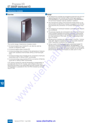 Process I/O
ET 200iSP distributed I/O
Electronics modules
12/26 Siemens ST PCS 7 · April 2005
12
■Overview
The current range of electronics modules covers:
• 8-channel digital input module DI, can also be used as
counter or frequency meter
• 4-channel digital output module DO
• 4-channel analog input modules AI for temperature measure-
ments with resistance thermometer (RTD) or thermocouple
(TC)
• 4-channel analog input modules AI for connection of 2/4-wire
transmitters with or without HART functionality
• 4-channel analog output module AO for connection of field de-
vices with or without HART functionality
A TC sensor module for internal temperature compensation is
provided with the 4 AI TC module, and is fitted on the corre-
sponding terminals of the associated terminal module. External
compensation is possible for the 4 AI RTD module by connect-
ing a PT100.
■Design
• The electronics modules are plugged as planned onto the cor-
responding terminal modules using screw-type systems
(TM-EM/EM60S) or spring-loaded systems (TM-EM/EM60C).
The terminal modules must be ordered in addition.
• The mechanical coding of the terminal module which is car-
ried out when an electronics module is plugged on for the first
time prevents the connection of incorrect replacement mod-
ules.
• Hot swapping of individual modules is possible under hazard-
ous conditions.
• The process signals are connected to the terminals of the ter-
minal modules assigned according to the plan, using either
conventional screw-type or spring-loaded systems (conduc-
tor cross-sections 0.14 to max. 2.5 mm²) depending on the
type of module.
• All electronics modules are implemented in the EEx i "intrinsi-
cally safe" degree of protection and can be easily replaced
under hazardous conditions (hot swapping).
• Using a spare module plugged onto a terminal module for
electronics modules (TM-EM/EM60S/ TM-EM/EM60C), you
can reserve a slot for any electronics modules or close a gap
resulting from the design. The spare module can be simply re-
placed by the electronics module at a later point in time.
www.dienhathe.vn
www.dienhathe.com
 