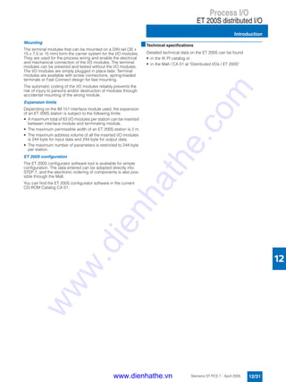 Process I/O
ET 200S distributed I/O
Introduction
12/31Siemens ST PCS 7 · April 2005
12
Mounting
The terminal modules that can be mounted on a DIN rail (35 x
15 x 7.5 or 15 mm) form the carrier system for the I/O modules.
They are used for the process wiring and enable the electrical
and mechanical connection of the I/O modules. The terminal
modules can be prewired and tested without the I/O modules.
The I/O modules are simply plugged in place later. Terminal
modules are available with screw connections, spring-loaded
terminals or Fast Connect design for fast mounting.
The automatic coding of the I/O modules reliably prevents the
risk of injury to persons and/or destruction of modules through
accidental mounting of the wrong module.
Expansion limits
Depending on the IM 151 interface module used, the expansion
of an ET 200S station is subject to the following limits:
• A maximum total of 63 I/O modules per station can be inserted
between interface module and terminating module.
• The maximum permissible width of an ET 200S station is 2 m.
• The maximum address volume of all the inserted I/O modules
is 244 byte for input data and 244 byte for output data.
• The maximum number of parameters is restricted to 244 byte
per station.
ET 200S configuration
The ET 200S configurator software tool is available for simple
configuration. The data entered can be adopted directly into
STEP 7, and the electronic ordering of components is also pos-
sible through the Mall.
You can find the ET 200S configurator software in the current
CD-ROM Catalog CA 01.
■Technical specifications
Detailed technical data on the ET 200S can be found
• in the IK PI catalog or
• in the Mall / CA 01 at "Distributed I/Os / ET 200S“
www.dienhathe.vn
www.dienhathe.com
 