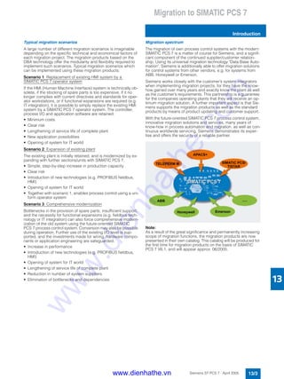 Migration to SIMATIC PCS 7
Introduction
13/3Siemens ST PCS 7 · April 2005
13
Typical migration scenarios
A large number of different migration scenarios is imaginable
depending on the specific technical and economical factors of
each migration project. The migration products based on the
DBA technology offer the modularity and flexibility required to
implement such scenarios. Typical migration scenarios which
can be implemented using these migration products:
Scenario 1: Replacement of existing HMI system by a
SIMATIC PCS 7 operator system
If the HMI (Human Machine Interface) system is technically ob-
solete, if the stocking of spare parts is too expensive, if it no
longer complies with current directives and standards for oper-
ator workstations, or if functional expansions are required (e.g.
IT integration), it is possible to simply replace the existing HMI
system by a SIMATIC PCS 7 operator system. The controller,
process I/O and application software are retained.
• Minimum costs
• Clear risk
• Lengthening of service life of complete plant
• New application possibilities
• Opening of system for IT world
Scenario 2: Expansion of existing plant
The existing plant is initially retained, and is modernized by ex-
panding with further sections/units with SIMATIC PCS 7.
• Simple, step-by-step increase in production capacity
• Clear risk
• Introduction of new technologies (e.g. PROFIBUS fieldbus,
HMI)
• Opening of system for IT world
• Together with scenario 1, enables process control using a uni-
form operator system
Scenario 3: Comprehensive modernization
Bottlenecks in the provision of spare parts, insufficient support,
and the necessity for functional expansions (e.g. fieldbus tech-
nology or IT integration) can also force comprehensive modern-
ization of the old system using the future-oriented SIMATIC
PCS 7 process control system. Conversion may also be possible
during operation. Further use of the existing I/O level is sup-
ported, and the investments made for wiring, hardware compo-
nents or application engineering are safeguarded.
• Increase in performance
• Introduction of new technologies (e.g. PROFIBUS fieldbus,
HMI)
• Opening of system for IT world
• Lengthening of service life of complete plant
• Reduction in number of system suppliers
• Elimination of bottlenecks and dependencies
Migration spectrum
The migration of own process control systems with the modern
SIMATIC PCS 7 is a matter of course for Siemens, and a signifi-
cant component of the continued supplier/customer relation-
ship. Using its universal migration technology "Data Base Auto-
mation", Siemens is additionally able to offer migration solutions
for control systems from other vendors, e.g. for systems from
ABB, Honeywell or Emerson.
Siemens works closely with the customer’s system integrators
when implementing migration projects, for they have the know-
how gained over many years and exactly know the plant as well
as the customer’s requirements. This partnership is a guarantee
for the companies operating plants that they will receive an op-
timum migration solution. A further important aspect is that Sie-
mens supports the migration products as well as the standard
products by means of product updating and customer support.
With the future-oriented SIMATIC PCS 7 process control system,
innovative migration solutions and services, many years of
know-how in process automation and migration, as well as con-
tinuous worldwide servicing, Siemens demonstrates its exper-
tise and offers the security of a reliable partner.
Note:
As a result of the great significance and permanently increasing
scope of migration functions, the migration products are now
presented in their own catalog. This catalog will be produced for
the first time for migration products on the basis of SIMATIC
PCS 7 V6.1, and will appear approx. 06/2005.
www.dienhathe.vn
www.dienhathe.com
 