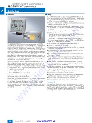 System-neutral components
ES/OS/BATCH/IT basic devices
Basic hardware
2/8 Siemens ST PCS 7 · April 2005
2
■Overview
The ES/OS/BATCH/IT basic devices are based on a SIMATIC
Rack PC in 19" design which is certified with the CE marking for
use in industrial and office environments. This industrial PC
meets the specific requirements of the process instrumentation
and control system, and has a powerful innovative Intel PC archi-
tecture. Its service-friendly all-metal housing is mechanically ro-
bust, electromagnetically resistant, and specially protected from
dust by filters and pressurized cooling. Reliable 24-hour contin-
uous operation at ambient temperatures between 5 and 40 °C is
made possible by the use of high-grade components with high
MTBF values and monitoring functions for the inner housing tem-
perature, fan and program execution.
Specially optimized versions of the standard device are avail-
able for operation as single stations, servers or clients. The op-
erating system and the ES/OS software of the SIMATIC PCS 7
process control system are already preinstalled when delivered:
• Single station: PCS 7 engineering software for AS/OS (includ-
ing OS runtime software)
• Server: PCS 7 OS software for server
• Client: PCS 7 OS software for client
You only need the corresponding licenses in order to use the
preinstalled SIMATIC PCS 7 software.
Please note the standard installation if you use the basic devices
within the SIMATIC PCS 7 process control system for other tasks,
e.g. as basic hardware for SIMATIC BATCH, SIMATIC Route
Control, StoragePlus, Central Archive Server or PCS 7 Web
Server. You can then extend or reject the existing SIMATIC PCS 7
installation, and restore it for the operating system using the re-
store DVD.
■Design
The SIMATIC Rack PC used for the ES/OS/BATCH/IT basic de-
vices can be positioned vertically or horizontally. It has a robust
and service-friendly, flush-mounting metal housing for 19" racks
(4 HU) and comes with the following features:
• Pentium 4 motherboard with future-oriented Intel architecture
based on an Intel 865G chip set
• Powerful AGP graphics with Dynamic Video Memory, sound
(Line In, Line Out, Mic.) and FastEthernet RJ45 port integrated
on board
• Expansion reserves provided by a total of 6 PCI slots
• 6 slots for drives:
- 3x 5.25" slots on the front (1 occupied by DVD-ROM on client
and server or by DVD±RW on single station);
- 2x 3.5" slots on the inside (occupied by 1 hard disk on the
client, and 2 hard disks on the server and single station)
• Enhanced system availability through RAID 1 with 2 EIDE hard
disks on the server and single station
• Second serial interface for server available (COM 2)
• 4 USB 2.0 interfaces on the back
• High electromagnetic compatibility (CE-certified for industrial
and office environments)
• Dust protection by means of pressurized ventilation in con-
junction with a front fan and a dust filter
• PC front complies with IP30 degree of protection when the
front door is closed
• Front door can be locked to prevent unauthorized access to
swap media, control elements and interfaces located at the
front
• Easy and fast installation and maintenance of PC compo-
nents: access to the front drives through a hinged front door;
only 3 screws to open the device
• 3 LEDs on the front of the PC visualize the operating status:
Power (activated), HD (access to hard disk), Status (monitor-
ing the fan/temperature)
• Prepared for easy mounting with telescopic rails
• Easy to remove fixing bracket with handles
• Card hold-down device to secure PC modules during trans-
portation and to protect them from vibration and shock
• Power supply unit with temperature-controlled fan
• Power connector lock for the power supply cable
Restore DVD
The operating system and SIMATIC PCS 7 software are prein-
stalled on the basic devices. Two restore DVDs are supplied for
quickly restoring the original status if required. One restore DVD
contains only the operating system, the other DVD contains the
operating system together with SIMATIC PCS 7.
www.dienhathe.vn
www.dienhathe.com
 
