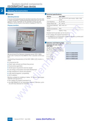 System-neutral components
ES/OS/BATCH/IT basic devices
Operating devices/monitors
2/14 Siemens ST PCS 7 · April 2005
2
■Overview
Operating devices
A mouse and keyboard are the standard operating devices (see
in "Basic hardware"). Additional operating devices such as a fin-
gerprint mouse, trackball, Ex PC operator control unit and
TS-Mobic and be found in the Add-on Catalog ST PCS 7.A.
Process monitors
We recommend the Siemens industrial monitor SCD 1898-I
(LCD color monitor) for the SIMATIC PCS 7 process control sys-
tem.
Outstanding characteristics of the SCD 1898-I LCD monitor in-
clude:
7 Long service life
7 Clear, high-contrast and flicker-free picture
7 Exact picture geometry
7 Small space requirement and low weight
7 Low energy consumption and heat development
7 High resistance to shock and vibration
7 High electromagnetic compatibility
7 No X-radiation
Monitors suitable for installing in desks, 19" racks or switchgear
cabinets can be found in:
• the catalog "PC-based Automation" or
• the A&D Mall/CA 01 at "Automation systems - Monitors, print-
ers and input devices for industry"
■Technical specifications
Detailed technical data can be found in
• the catalog "PC-based Automation" or
• the Mall/CA 01 at "Automation systems - Monitors, printers and
input devices for industry"
Monitor SCD 1898-I
Screen 18.1" (45 cm) TFT color monitor, 1280 x 1024
pixels
Line frequency 30...97 kHz
Image refresh rate 50...100 Hz
Dimensions (WxHxD)
in mm
465 x 444 x 91
Degree of protection IP20
Weight Approx. 10 kg
■Selection and Ordering Data Order No.
Industrial LCD color monitor
SCD 1898-I
18" (46 cm) screen diagonal,
desktop model, line frequency
30...97 kHz, degree of protection
IP20, power supply unit 230 V AC
• 1.8 m cable 6AV8 101-2DA00-0BA0
• 5 m cable 6AV8 101-2DA00-0DA0
• 10 m cable 6AV8 101-2DA00-0FA0
• 20 m cable 6AV8 101-2DA00-0JA0
www.dienhathe.vn
www.dienhathe.com
 