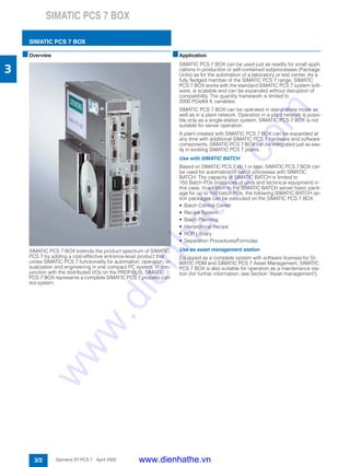 SIMATIC PCS 7 BOX
SIMATIC PCS 7 BOX
3/2 Siemens ST PCS 7 · April 2005
3
■Overview
SIMATIC PCS 7 BOX extends the product spectrum of SIMATIC
PCS 7 by adding a cost-effective entrance-level product that
unites SIMATIC PCS 7 functionality for automation, operation, vi-
sualization and engineering in one compact PC system. In con-
junction with the distributed I/Os on the PROFIBUS, SIMATIC
PCS 7 BOX represents a complete SIMATIC PCS 7 process con-
trol system.
■Application
SIMATIC PCS 7 BOX can be used just as readily for small appli-
cations in production or self-contained subprocesses (Package
Units) as for the automation of a laboratory or test center. As a
fully fledged member of the SIMATIC PCS 7 range, SIMATIC
PCS 7 BOX works with the standard SIMATIC PCS 7 system soft-
ware, is scalable and can be expanded without disruption of
compatibility. The quantity framework is limited to
2000 POs/64 K variables.
SIMATIC PCS 7 BOX can be operated in stand-alone mode as
well as in a plant network. Operation in a plant network is possi-
ble only as a single-station system; SIMATIC PCS 7 BOX is not
suitable for server operation.
A plant created with SIMATIC PCS 7 BOX can be expanded at
any time with additional SIMATIC PCS 7 hardware and software
components. SIMATIC PCS 7 BOX can be integrated just as eas-
ily in existing SIMATIC PCS 7 plants.
Use with SIMATIC BATCH
Based on SIMATIC PCS 7 V6.1 or later, SIMATIC PCS 7 BOX can
be used for automation of batch processes with SIMATIC
BATCH. The capacity of SIMATIC BATCH is limited to
150 Batch POs (instances of units and technical equipment) in
this case. In addition to the SIMATIC BATCH server basic pack-
age for up to 150 batch POs, the following SIMATIC BATCH op-
tion packages can be executed on the SIMATIC PCS 7 BOX:
• Batch Control Center
• Recipe System
• Batch Planning
• Hierarchical Recipe
• ROP Library
• Separation Procedures/Formulas
Use as asset management station
Equipped as a complete system with software licenses for SI-
MATIC PDM and SIMATIC PCS 7 Asset Management, SIMATIC
PCS 7 BOX is also suitable for operation as a maintenance sta-
tion (for further information, see Section "Asset management").
www.dienhathe.vn
www.dienhathe.com
 