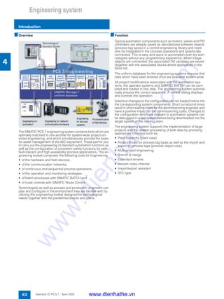 Engineering system
Introduction
4/2 Siemens ST PCS 7 · April 2005
4
■Overview
The SIMATIC PCS 7 engineering system contains tools which are
optimally matched to one another for system-wide project-ori-
ented engineering, and which simultaneously provide the basis
for asset management of the I&C equipment. These permit you
to carry out the engineering of standard automation functions as
well as the configuration of consistent safety functions for safe,
fault-tolerant and high-availability process applications. The en-
gineering toolset comprises the following tools for engineering:
• of the hardware and field devices,
• of the communication networks,
• of continuous and sequential process operations,
• of the operation and monitoring strategies,
• of batch processes with SIMATIC BATCH and
• of route controls with SIMATIC Route Control.
Technologists as well as process and production engineers can
plan and configure in the environment they are familiar with by
utilizing the engineering toolset designed for technological
needs together with the predefined blocks and plans.
■Function
Typical automation components such as motors, valves and PID
controllers are already saved as standardized software objects
(process tag types) in a control engineering library and need
only be integrated in the process operations and graphically
connected. This is easy and quick to accomplish even by tech-
nologists without any programming experience. When image
objects are connected, the associated OS variables are saved
(together with the associated blocks where applicable) in the
block list.
The uniform database for the engineering systems ensures that
data which have been entered once are available system-wide.
All project modifications associated with the automation sys-
tems, the operator systems and SIMATIC BATCH can be com-
piled and loaded in one step. The engineering system automat-
ically ensures the correct sequence. A central dialog displays
and controls the operation.
Selective changes to the configuration can be loaded online into
the corresponding system components. Short turnaround times
result in short waiting times for the commissioning engineer and
have a positive impact on the commissioning costs. Changes to
the configuration which are relevant to automation systems can
be debugged in a test system before being downloaded into the
target system of the running plant.
The engineering system supports the implementation of large
projects and the related processing of bulk data by providing
appropriate functions such as:
• Plant hierarchy (plant view)
• Project library for process tag types as well as the import and
export of process tags (process object view)
• Multi-project engineering
• Branch & merge
• Extended rename
• Version cross-checker
• Import/export assistant
• SFC type
www.dienhathe.vn
www.dienhathe.com
 