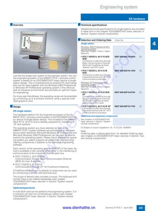Engineering system
ES hardware
4/3Siemens ST PCS 7 · April 2005
4
■Overview
Just like the single-user system of the operator system, the cen-
tral engineering system of the SIMATIC PCS 7 process control
system is based on an ES/OS/BATCH/IT basic device of single
station design. This is characterized by powerful PC technology
that can be used together with the Windows 2000 Professional
or Windows XP Professional operating system in the office as
well as industrial environments and provides an optimum basis
for engineering.
For more user-friendliness, the operating range can be extended
by connecting up to 4 process monitors using a special multi-
VGA graphics card.
■Design
ES single station
The hardware platform for the engineering system of the SI-
MATIC PCS 7 process control system is the ES/OS/BATCH/IT ba-
sic device of single station design. This is based on the SIMATIC
Rack PC IL 40 S V2 and is already prepared for installation in
19" rack systems.
The operating system you have selected as well as the
SIMATIC PCS 7 system software are preinstalled on the basic
device when delivered. Microsoft Windows XP Professional and
Microsoft Windows 2000 Professional can be used as alterna-
tives for the operating system. Please check whether the operat-
ing system you select supports all additionally required engi-
neering components in addition to the standard engineering
software.
Each version of the operating system (W2K/XP) of the basic de-
vice is available in two variants which differ in the interfacing of
communication to the Industrial Ethernet plant bus:
• PCS 7 ES/OS IL 40 S V2 BCE
Communication through Basic Communication Ethernet
(BCE) for max. 8 stations
• PCS 7 ES/OS IL 40 S V2 IE
Communication through CP 1613 (without limitations)
A FastEthernet RJ45 port is already on board and can be used
for connecting to an OS LAN (terminal bus).
The scope of delivery also includes a mouse. The keyboard and
monitor have to be ordered separately (see chapter
"ES/OS/BATCH/IT basic devices" in Section "System-neutral
components").
Options/expansions
A multi-VGA card can be added to the engineering system. 2 or
4 monitors can then be connected per station (see chapter
"ES/OS/BATCH/IT basic devices" in Section "System-neutral
components").
■Technical specifications
Detailed technical specifications for single stations are provided
in table form in the chapter "ES/OS/BATCH/IT basic devices" in
Section "System-neutral components".
D) Subject to export regulations: AL: N, ECCN: 5D992B1
Note:
Ordering data in abbreviated form; for detailed Ordering data,
see chapter on ES/OS/BATCH/IT basic devices in Section "Sys-
tem-neutral components".
■Selection and Ordering Data Order No.
Single station
Windows 2000 Professional MUI
operating system
(German, English, French, Italian,
Spanish)
• PCS 7 ES/OS IL 40 S V2 BCE
W2K
Connection to plant bus through
Basic Communication Ethernet
(BCE) with FastEthernet RJ45
network card (PCI card)
6ES7 650-0GC16-0XX0 D)
• PCS 7 ES/OS IL 40 S V2 IE
W2K
Connection to plant bus through
Industrial Ethernet with CP 1613
communications processor
6ES7 650-0GC16-1XX0 D)
Windows XP Professional MUI
operating system
(German, English, French, Italian,
Spanish)
• PCS 7 ES/OS IL 40 S V2 BCE
XP
Connection to plant bus through
Basic Communication Ethernet
(BCE) with FastEthernet RJ45
network card (PCI card)
6ES7 650-0GF16-0YX0 D)
• PCS 7 ES/OS IL 40 S V2 IE XP
Connection to plant bus through
Industrial Ethernet with CP 1613
communications processor
6ES7 650-0GF16-1YX0 D)
Additional and expansion components
See chapter on ES/OS/BATCH/IT
basic devices in Section "System-
neutral components"
www.dienhathe.vn
www.dienhathe.com
 