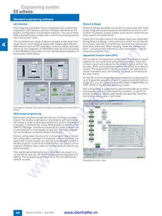 Engineering system
ES software
Standard engineering software
4/6 Siemens ST PCS 7 · April 2005
4
I&C libraries
Preconfigured and tested blocks, faceplates and symbols are
organized in I&C libraries and form the basic elements for the
graphic configuration of automation solutions. The use of these
library elements plays a major role in minimizing the engineering
input and project costs.
The comprehensive range of blocks includes simple logic and
driver blocks, technological blocks with integral alarming and
HMI features such as PID controllers, motors or valves, and also
blocks for the integration of PROFIBUS field devices according
to the PROFIBUS PA profile 3.0 (incl. standardized evaluation of
the process value status).
Examples of editable OS standard displays (faceplates) from the PCS 7
library
Multi-project engineering
Multi-project engineering permits division of a large complex
project into several subprojects in accordance with technologi-
cal criteria in order to allow several teams to work on the project
in parallel. To achieve this, a host "Multi-project" is defined in the
SIMATIC Manager. Individual (sub)projects can be inserted into
or removed from a multi-project at any time. Similarly, projects
can be divided or combined (Branch & Merge).
Central configuration functions for multi-projects help to reduce
the configuration overhead. For example, a hierarchy folder cre-
ated in the current project can also be automatically created in
all other projects. It cannot be modified there, but objects can be
inserted. All block types used in a multi-project can also be up-
dated centrally.
The (sub)projects belonging to a multi-project are saved on a
central server and can be sent to local engineering stations for
editing. The engineering performance is then not affected by
network access.
Branch & Merge
Branch & Merge capability is provided in conjunction with multi-
project engineering and supports the effective division or com-
bination of projects. Charts or plant units can be copied into an-
other project and edited there.
Charts with the same name in the master object are overwritten
during Branch & Merge. Interconnections which are not specific
to a project, typically for interlocking, become text interconnec-
tions when branched. When merging, these text interconnec-
tions – including those entered by users themselves – can be
closed by pressing a key.
Sequential function chart (SFC)
SFC is used for the graphical configuration of sequence control
systems for non-continuous production operations. Each SFC
contains inputs and outputs for the control function and for sta-
tus data. SFCs can be directly positioned in a CFC and intercon-
nected. The required CFC block connections are selected by
simple operations and connected to the steps or transitions of
the step chains.
An ISA 88-conform status manager enables the configuration of
up to 8 separate sequence chains for special treatment within a
single SFC, e.g. for states such as HOLDING or ABORTING, for
SAFE STATE or for different operating modes.
SFC configuration is supported by user-friendly editing functions
and powerful test and commissioning functions. To permit im-
proved orientation, deactivated blocks are specially identified
during engineering and in test mode.
Sequential function chart
www.dienhathe.vn
www.dienhathe.com
 