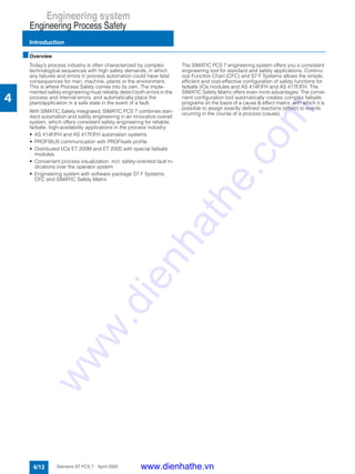 Engineering system
Engineering Process Safety
Introduction
4/12 Siemens ST PCS 7 · April 2005
4
■Overview
Today’s process industry is often characterized by complex
technological sequences with high safety demands, in which
any failures and errors in process automation could have fatal
consequences for man, machine, plants or the environment.
This is where Process Safety comes into its own. The imple-
mented safety engineering must reliably detect both errors in the
process and internal errors, and automatically place the
plant/application in a safe state in the event of a fault.
With SIMATIC Safety Integrated, SIMATIC PCS 7 combines stan-
dard automation and safety engineering in an innovative overall
system, which offers consistent safety engineering for reliable,
failsafe, high-availability applications in the process industry:
• AS 414F/FH and AS 417F/FH automation systems
• PROFIBUS communication with PROFIsafe profile
• Distributed I/Os ET 200M and ET 200S with special failsafe
modules
• Convenient process visualization, incl. safety-oriented fault in-
dications over the operator system
• Engineering system with software package S7 F Systems,
CFC and SIMATIC Safety Matrix
The SIMATIC PCS 7 engineering system offers you a consistent
engineering tool for standard and safety applications. Continu-
ous Function Chart (CFC) and S7 F Systems allows the simple,
efficient and cost-effective configuration of safety functions for
failsafe I/Os modules and AS 414F/FH and AS 417F/FH. The
SIMATIC Safety Matrix offers even more advantages. The conve-
nient configuration tool automatically creates complex failsafe
programs on the basis of a cause & effect matrix, with which it is
possible to assign exactly defined reactions (effect) to events
ocurring in the course of a process (cause).
www.dienhathe.vn
www.dienhathe.com
 