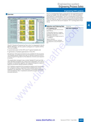 Engineering system
Engineering Process Safety
Engineering F/FH systems
4/13Siemens ST PCS 7 · April 2005
4
■Overview
The S7 F Systems Engineering Tool, which is integrated in the SI-
MATIC Manager, can be used to configure an F system (F/FH).
This tool enables
• parameterization of the CPU and F signal modules and
• generation of failsafe applications in the CFC.
Predefined, TÜV-approved blocks are available for this purpose.
The failsafe blocks relieve the user of having to perform the di-
verse programming tasks for the detection of errors and reaction
to errors.
The application program may contain failsafe (F) and non-fail-
safe standard programs (S), where strict separation of F and S
program components together with data exchange by means of
special conversion blocks prevent conflicts.
S7 F Systems supports the acceptance testing and comparison
of F programs using a checksum that enables every minor
change to be detected. This checksum is recorded during the
TÜV acceptance test. A password prevents access to non-au-
thorized persons.
An S7 F Configuration Pack is required for the engineering when
using the failsafe I/Os SM 326F/336F (AI, DI, DO) as standard
I/Os (without F functionality). This is a component of the F pro-
gramming tool S7 F Systems V5.2 and can also be downloaded
from the Internet (as part of product support provided by Auto-
mation and Drives Service & Support: S7 F Configuration Pack
V5.3).
■Selection and Ordering Data Order No.
S7 F Systems V5.2
F program software and function
block library
2 languages (German, English),
executes with Windows 2000 Pro-
fessional or Windows
XP Professional, single license for
1 installation
Type of delivery:
Certificate of license; software
and electronic documentation on
CD
6ES7 833-1CC00-0YX0
www.dienhathe.vn
www.dienhathe.com
 