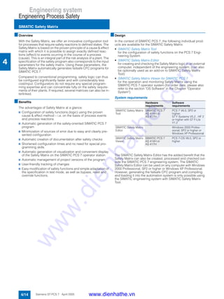 Engineering system
Engineering Process Safety
SIMATIC Safety Matrix
4/14 Siemens ST PCS 7 · April 2005
4
■Overview
With the Safety Matrix, we offer an innovative configuration tool
for processes that require safety reactions to defined states. The
Safety Matrix is based on the proven principle of a cause & effect
matrix with which it is possible to assign exactly defined reac-
tions (effect) to events ocurring in the course of a process
(cause). This is an integral part of the risk analysis of a plant. The
specification of the safety program also corresponds to the input
parameters for the safety matrix. Using these parameters, the
Safety Matrix automatically generates failsafe CFC programs for
SIMATIC PCS 7.
Compared to conventional programming, safety logic can thus
be configured significantly faster and with considerably less
cost/input. Configurators do not require any special program-
ming expertise and can concentrate fully on the safety require-
ments of their plants. If required, several matrices can also be in-
terlinked.
■Benefits
The advantages of Safety Matrix at a glance:
7 Configuration of safety functions (logic) using the proven
cause & effect method – i.e. on the basis of process events
and process reactions
7 Automatic generation of the safety-oriented SIMATIC PCS 7
program
7 Minimization of sources of error due to easy and clearly pre-
sented configuration
7 Automatic creation of documentation after safety checks
7 Shortened configuration times and no need for special pro-
gramming skills
7 Automatic generation of visualization and convenient display
of the Safety Matrix on the SIMATIC PCS 7 operator station
7 Automatic management of project versions of the program
7 User-friendly tracking of changes
7 Easy modification of safety functions and simple adaptation of
the specification in test mode, as well as bypass, reset and
override functions.
■Design
In the context of SIMATIC PCS 7, the following individual prod-
ucts are available for the SIMATIC Safety Matrix:
• SIMATIC Safety Matrix Tool
for the configuration of safety functions on the PCS 7 Engi-
neering System
• SIMATIC Safety Matrix Editor
for creating and checking the Safety Matrix logic in an external
computer, independent of the engineering system; (can also
be optionally used as an add-on to SIMATIC Safety Matrix
Tool)
• SIMATIC Safety Matrix Viewer for SIMATIC PCS 7
for the operation and monitoring Safety Matrix using the
SIMATIC PCS 7 operator system (for order date, please also
refer to the section "OS Software" in the Chapter "Operator
System")
System requirements
The SIMATIC Safety Matrix Editor has the added benefit that the
Safety Matrix can also be created, processed and checked out-
side the SIMATIC PCS 7 engineering system. The SIMATIC
Safety Matrix Editor can be used on any computer with Windows
2000 Professional, SP2 or higher or Windows XP Professional.
However, generating the failsafe CFC program and compiling
and loading it into the automation system is only possible using
the SIMATIC engineering system with SIMATIC Safety Matrix
Tool.
Hardware
requirements
Software
requirements
SIMATIC Safety Matrix
Tool
SIMATIC PCS 7
AS 414H or
AS 417H
PCS 7 V6.0, SP2 or
higher,
S7 F Systems V5.2 , HF 2
or higher with S7 F-Lib
V1.2
SIMATIC Safety Matrix
Editor
Windows 2000 Profes-
sional, SP2 or higher or
Windows XP Professional
SIMATIC Safety Matrix
Viewer
SIMATIC PCS 7
AS 414H or
AS 417H
PCS 7-OS V6.0, SP2 or
higher
www.dienhathe.vn
www.dienhathe.com
 