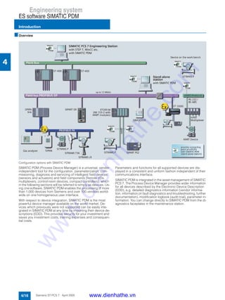 Engineering system
ES software SIMATIC PDM
Introduction
4/16 Siemens ST PCS 7 · April 2005
4
■Overview
Configuration options with SIMATIC PDM
SIMATIC PDM (Process Device Manager) is a universal, vendor-
independent tool for the configuration, parameterization, com-
missioning, diagnosis and servicing of intelligent field devices
(sensors and actuators) and field components (remote I/Os,
multiplexers, control-room devices, compact controllers), which
in the following sections will be referred to simply as devices. Us-
ing one software, SIMATIC PDM enables the processing of more
than 1,000 devices from Siemens and over 100 vendors world-
wide on one homogeneous user interface.
With respect to device integration, SIMATIC PDM is the most
powerful device manager available on the world market. De-
vices which previously were not supported can be easily inte-
grated in SIMATIC PDM at any time by importing their device de-
scriptions (EDD). This provides security for your investment and
saves you investment costs, training expenses and consequen-
tial costs.
Parameters and functions for all supported devices are dis-
played in a consistent and uniform fashion independent of their
communications interface.
SIMATIC PDM is integrated in the asset management of SIMATIC
PCS 7. The Process Device Manager provides wider information
for all devices described by the Electronic Device Description
(EDD), e.g. detailed diagnostics information (vendor informa-
tion, information on fault diagnostics and troubleshooting, further
documentation), modification logbook (audit trial), parameter in-
formation. You can change directly to SIMATIC PDM from the di-
agnostics faceplates in the maintenance station.
www.dienhathe.vn
www.dienhathe.com
 